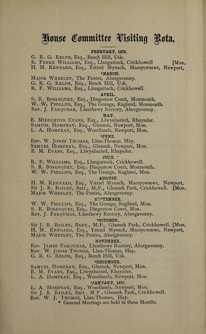 Committee Itfeitifa# FEBRUARY, 1875. G. R. G. Relph, Esq., Beech Hill, Usk. R. Freke Williams, Esq., Llangattock, Crickhowell [Mon. H. M. Kennard, Esq., Ystrad Mynach, Maesycwmwr, Newport, *MARCH. Major Wheeley, The Pentre, Abergavenny. G. R. G. Relph, Esq., Beech Hill, Usk. R. F. Williams, Esq., Llangattock, Crickhowell. APRIL. S. R. Bosanquet, Esq., Dingestow Court, Monmouth. W. W. Phillips, Esq., The Grange, Ragland, Monmouth. Rev. J. Farquhar, Llanthewy Rectory, Abergavenny. MAY. E. Middleton Evans, Esq., Llwynbaried, Rhayader. Samuel Homfray, Esq., Glenusk, Newport, Mon. L. A. Homfray, Esq., Woodlands, Newport, Mon. #JUNE. Rev. W. Jones Thomas, Llan-Thomas, Hay. Samuel Homfray, Esq., Glenusk, Newport, Mon. E. M. Evans, Esq., Llwynbaried, Rhayader. JULY. R. F. Williams, Esq., Llangattock, Crickhowell. S. R. Bosanquet, Esq., Dingestow Court, Monmouth. W. W. Phillips, Esq., The Grange, Ragland, Mon. AUGUST. H. M. Kennard, Esq., Ystrad Mynach, Maesycwmwr, Newport, Sir J. R. Bailey, Bart., M.P., Glanusk Park, Crickhowell. [Mon. Major Wheeley, The Pentre, Abergavenny. SEPTEMBER. W. W. Phillips, Esq., The Grange, Ragland, Mon. S. R. Bosanquet, Esq., Dingestow Court, Mon. Rev. J. Farquhar, Llanthewy Rectory, Abergavenny. ^OCTOBER. Sir J. R Bailey, Bart., M.P., Glanusk Park, Crickhowell. [Mon. H, M. Kennard, Esq., Ystrad Mynach, Maesycwmwr, Newport, Major Wheeley, The Pentre, Abergavenny. NOVEMBER. Rev. James Farquhar, Llanthewy Rectory, Abergavenny. Rev. W. Jones Thomas, Llan-Thomas, Hay. G. R. G. Relph, Esq., Beech Hill, Usk. ^DECEMBER. Samuel Homfray, Esq., Glenusk, Newport, Mon. E. M. Evans, Esq., Llwynbai-ied, Rhayader. L. A. Homfray, Esq , Woodlands, Newport. Mon. ^JANUARY, 1876. L. A. Homfray, Esq., Woodlands, Newport, Mon. Sir J. R Bailey, Bart , M P , Glanusk Park, Crickhowell. Rev. W. J. Thomas, Llan-Thomas, Hay. * General Meetings are held in these Months,