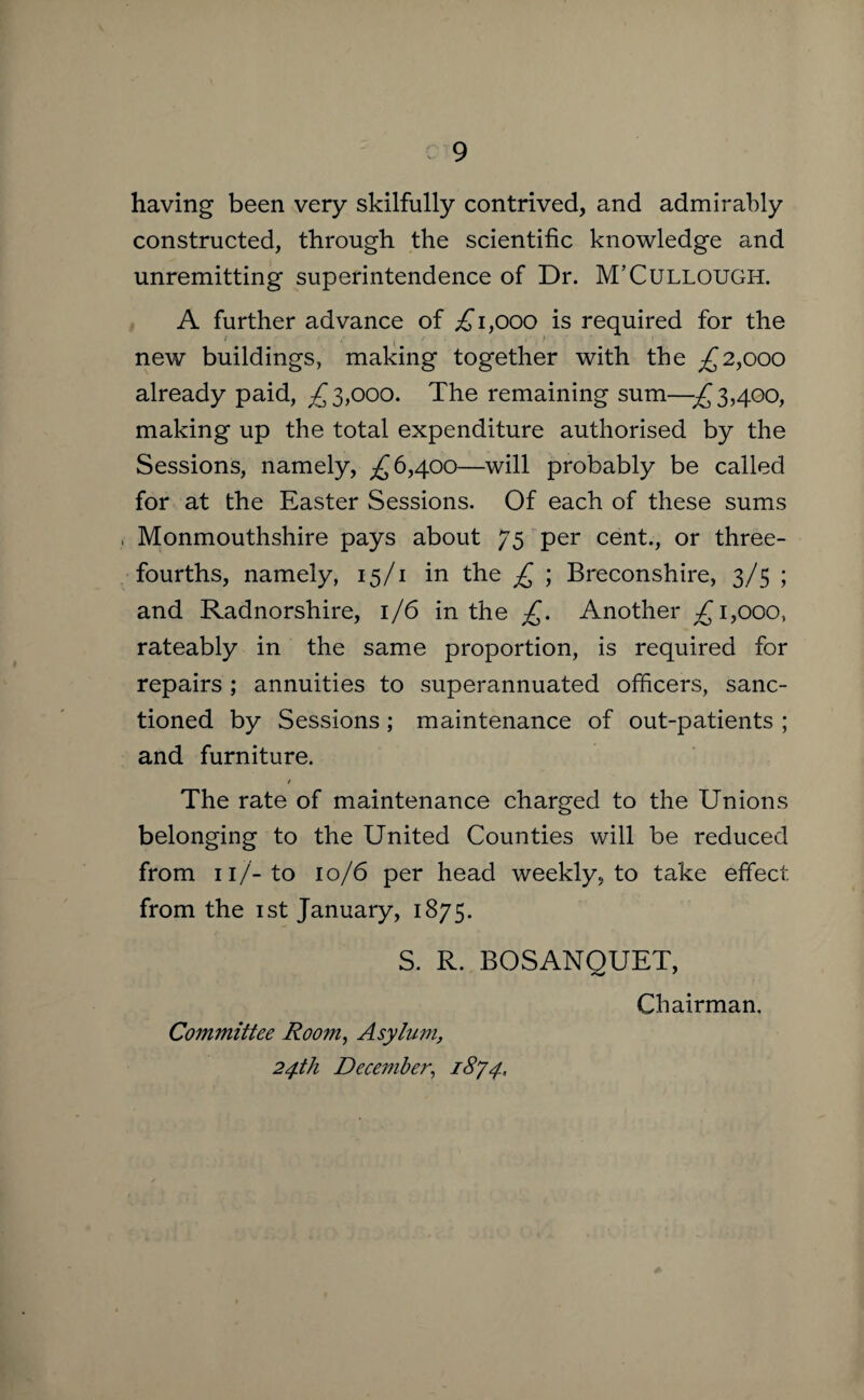 having been very skilfully contrived, and admirably constructed, through the scientific knowledge and unremitting superintendence of Dr. M’Cullough. A further advance of ;£i,ooo is required for the new buildings, making together with the ^2,000 already paid, 3,000. The remaining sum—^3,400, making up the total expenditure authorised by the Sessions, namely, ^6,400—will probably be called for at the Easter Sessions. Of each of these sums Monmouthshire pays about 75 per cent., or three- fourths, namely, 15/1 in the £ ; Breconshire, 3/5 ; and Radnorshire, 1/6 in the £. Another ;£ 1,000, rateably in the same proportion, is required for repairs ; annuities to superannuated officers, sanc¬ tioned by Sessions ; maintenance of out-patients ; and furniture. The rate of maintenance charged to the Unions belonging to the United Counties will be reduced from n/-to 10/6 per head weekly, to take effect from the 1st January, 1875. S. R. BOSANQUET, Chairman, Committee Room, Asylum, 24th December, 18/4,