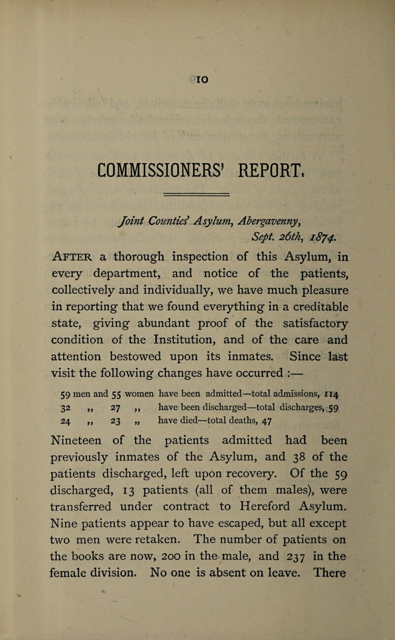 COMMISSIONERS’ REPORT. Joint Counties' Asylum, Abergavenny, Sept. 26th,, 1874. After a thorough inspection of this Asylum, in every department, and notice of the patients, collectively and individually, we have much pleasure in reporting that we found everything in a creditable state, giving abundant proof of the satisfactory condition of the Institution, and of the care and attention bestowed upon its inmates. Since last visit the following changes have occurred :— 59 men and 55 women have been admitted—total admissions, 114 32 ,, 27 ,, have been discharged—total discharges, 59 24 ,, 23 „ have died—total deaths, 47 Nineteen of the patients admitted had been previously inmates of the Asylum, and 38 of the patients discharged, left upon recovery. Of the 59 discharged, 13 patients (all of them males), were transferred under contract to Hereford Asylum. Nine patients appear to have escaped, but all except two men were retaken. The number of patients on the books are now, 200 in the male, and 237 in the female division. No one is absent on leave. There