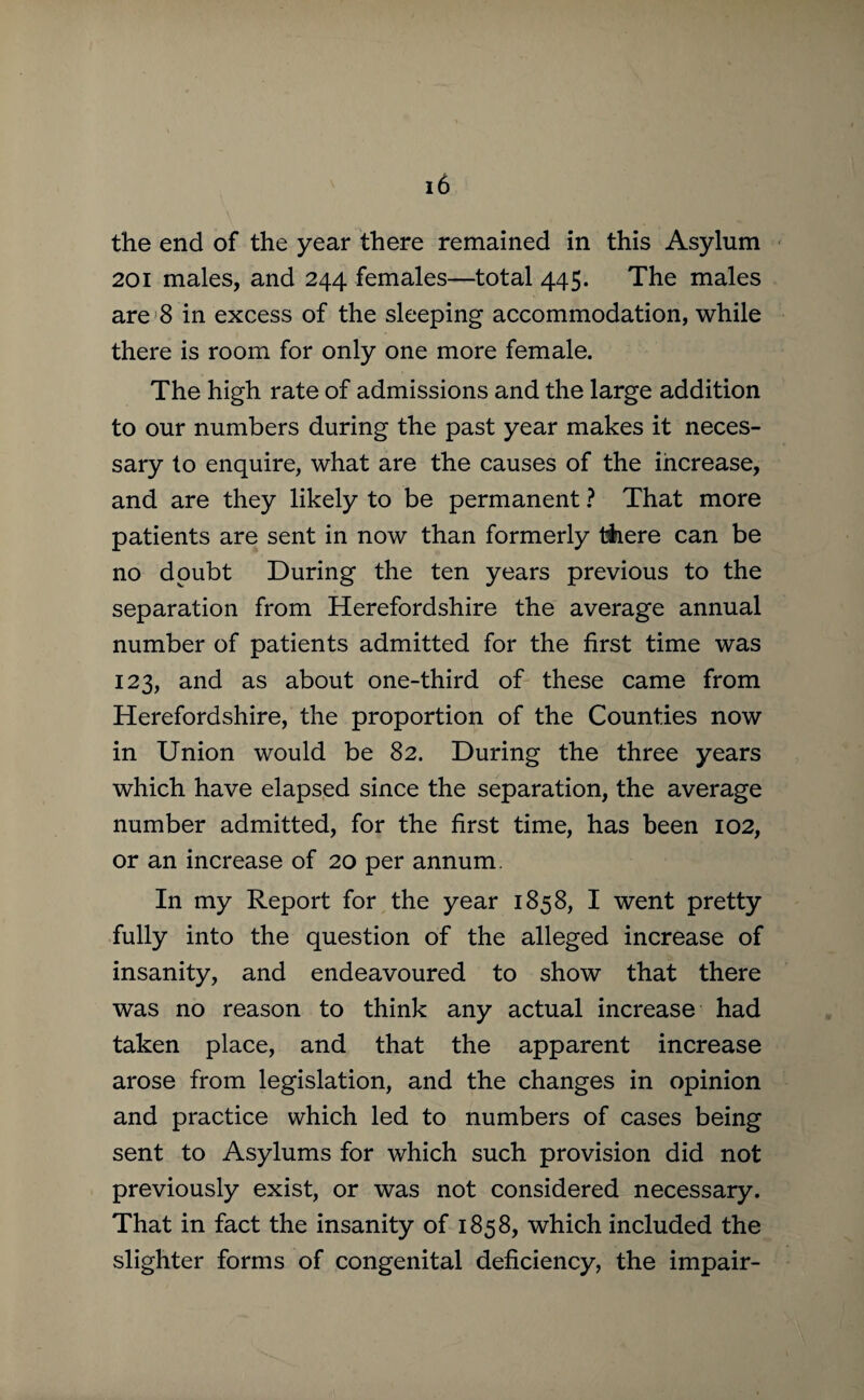 the end of the year there remained in this Asylum 201 males, and 244 females—total 445. The males are 8 in excess of the sleeping accommodation, while there is room for only one more female. The high rate of admissions and the large addition to our numbers during the past year makes it neces¬ sary to enquire, what are the causes of the increase, and are they likely to be permanent ? That more patients are sent in now than formerly there can be no doubt During the ten years previous to the separation from Herefordshire the average annual number of patients admitted for the first time was 123, and as about one-third of these came from Herefordshire, the proportion of the Counties now in Union would be 82. During the three years which have elapsed since the separation, the average number admitted, for the first time, has been 102, or an increase of 20 per annum. In my Report for the year 1858, I went pretty fully into the question of the alleged increase of insanity, and endeavoured to show that there was no reason to think any actual increase had taken place, and that the apparent increase arose from legislation, and the changes in opinion and practice which led to numbers of cases being sent to Asylums for which such provision did not previously exist, or was not considered necessary. That in fact the insanity of 1858, which included the slighter forms of congenital deficiency, the impair-