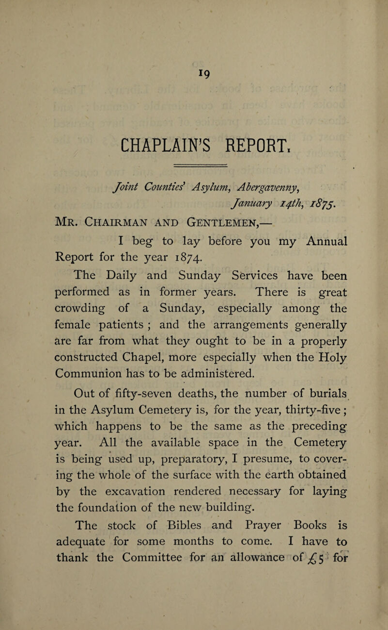 CHAPLAIN’S REPORT, Jomt Counties' Asylum, Abergavenny, January 14th, 1875. Mr. Chairman and Gentlemen,— I beg to lay before you my Annual Report for the year 1874. The Daily and Sunday Services have been performed as in former years. There is great crowding of a Sunday, especially among the female patients ; and the arrangements generally are far from what they ought to be in a properly constructed Chapel, more especially when the Holy Communion has to be administered. Out of fifty-seven deaths, the number of burials in the Asylum Cemetery is, for the year, thirty-five; which happens to be the same as the preceding year. All the available space in the Cemetery is being used up, preparatory, I presume, to cover¬ ing the whole of the surface with the earth obtained by the excavation rendered necessary for laying the foundation of the new building. The stock of Bibles and Prayer Books is adequate for some months to come. I have to thank the Committee for an allowance of £ 5 for