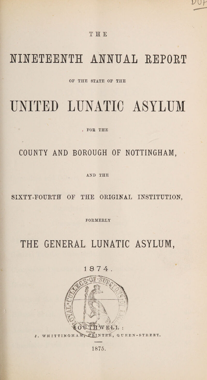 THE NINETEENTH ANNUAL REPORT OF THE STATE OF THE UNITED LUNATIC ASYLUM , FOE THE COUNTY AND BOROUGH OF NOTTINGHAM, AND THE SIXTY-EOTJRTH OE THE ORIGINAL INSTITUTION, FOEMEELY THE GENERAL LUNATIC ASYLUM, J . WHITTI EN-STHEBT. 1875.