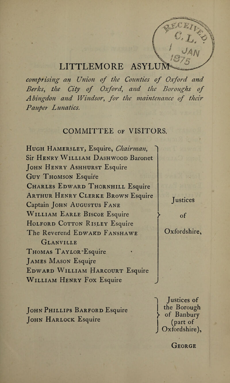comprising an Union of the Counties of Oxford and Berks, the City of Oxford' and the Boroughs of Abingdon and Windsor, for the maintenance of their Pauper Lunatics. COMMITTEE of VISITORS. Hugh Hamersley, Esquire, Chairman, Sir Henry William Dashwood Baronet John Henry Ashhurst Esquire Guy Thomson Esquire Charles Edward Thornhill Esquire Arthur Henry Clerke Brown Esquire Captain John Augustus Fane William Earle Biscoe Esquire }► Holford Cotton Risley Esquire The Reverend Edward Fanshawe Glanville Thomas Taylor'Esquire James Mason Esquire Edward William Harcourt Esquire William Henry Fox Esquire Justices of Oxfordshire, John Phillips Barford Esquire John Harlock Esquire Justices of i the Borough of Banbury (part of J Oxfordshire), George