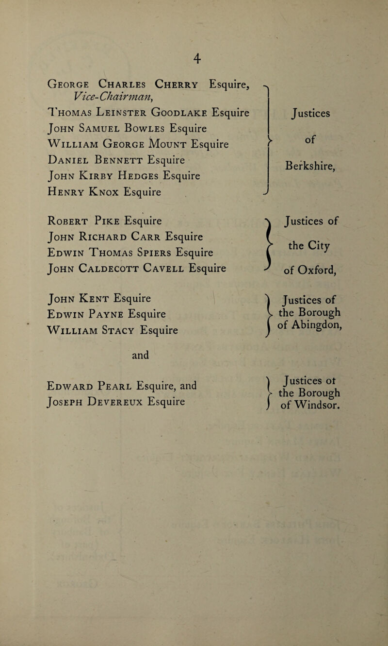 George Charles Cherry Esquire, ^ Vice- Chairman, Thomas Leinster Goodlake Esquire John Samuel Bowles Esquire William George Mount Esquire Daniel Bennett Esquire John Kirby Hedges Esquire Henry Knox Esquire > Justices of Berkshire, Robert Pike Esquire John Richard Carr Esquire Edwin Thomas Spiers Esquire John Caldecott Cavell Esquire ! Justices of the City of Oxford, John Kent Esquire Edwin Payne Esquire William Stacy Esquire and Justices of the Borough of Abingdon, Edward Pearl Esquire, and Joseph Devereux Esquire Justices ot the Borough of Windsor.