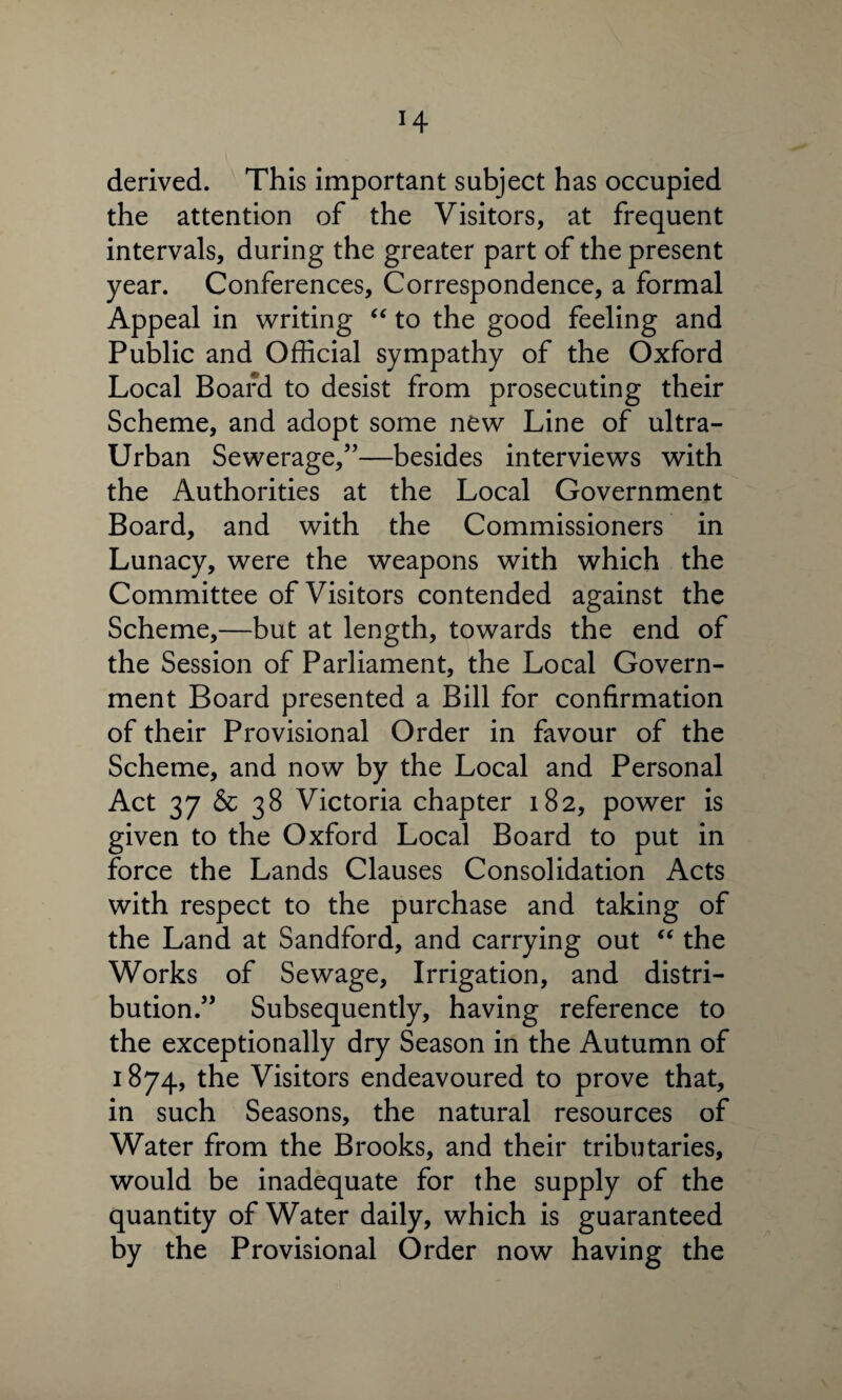 H derived. This important subject has occupied the attention of the Visitors, at frequent intervals, during the greater part of the present year. Conferences, Correspondence, a formal Appeal in writing “ to the good feeling and Public and Official sympathy of the Oxford Local Board to desist from prosecuting their Scheme, and adopt some new Line of ultra- Urban Sewerage,”—besides interviews with the Authorities at the Local Government Board, and with the Commissioners in Lunacy, were the weapons with which the Committee of Visitors contended against the Scheme,—but at length, towards the end of the Session of Parliament, the Local Govern¬ ment Board presented a Bill for confirmation of their Provisional Order in favour of the Scheme, and now by the Local and Personal Act 37 & 38 Victoria chapter 182, power is given to the Oxford Local Board to put in force the Lands Clauses Consolidation Acts with respect to the purchase and taking of the Land at Sandford, and carrying out “ the Works of Sewage, Irrigation, and distri¬ bution.” Subsequently, having reference to the exceptionally dry Season in the Autumn of 1874, the Visitors endeavoured to prove that, in such Seasons, the natural resources of Water from the Brooks, and their tributaries, would be inadequate for the supply of the quantity of Water daily, which is guaranteed by the Provisional Order now having the