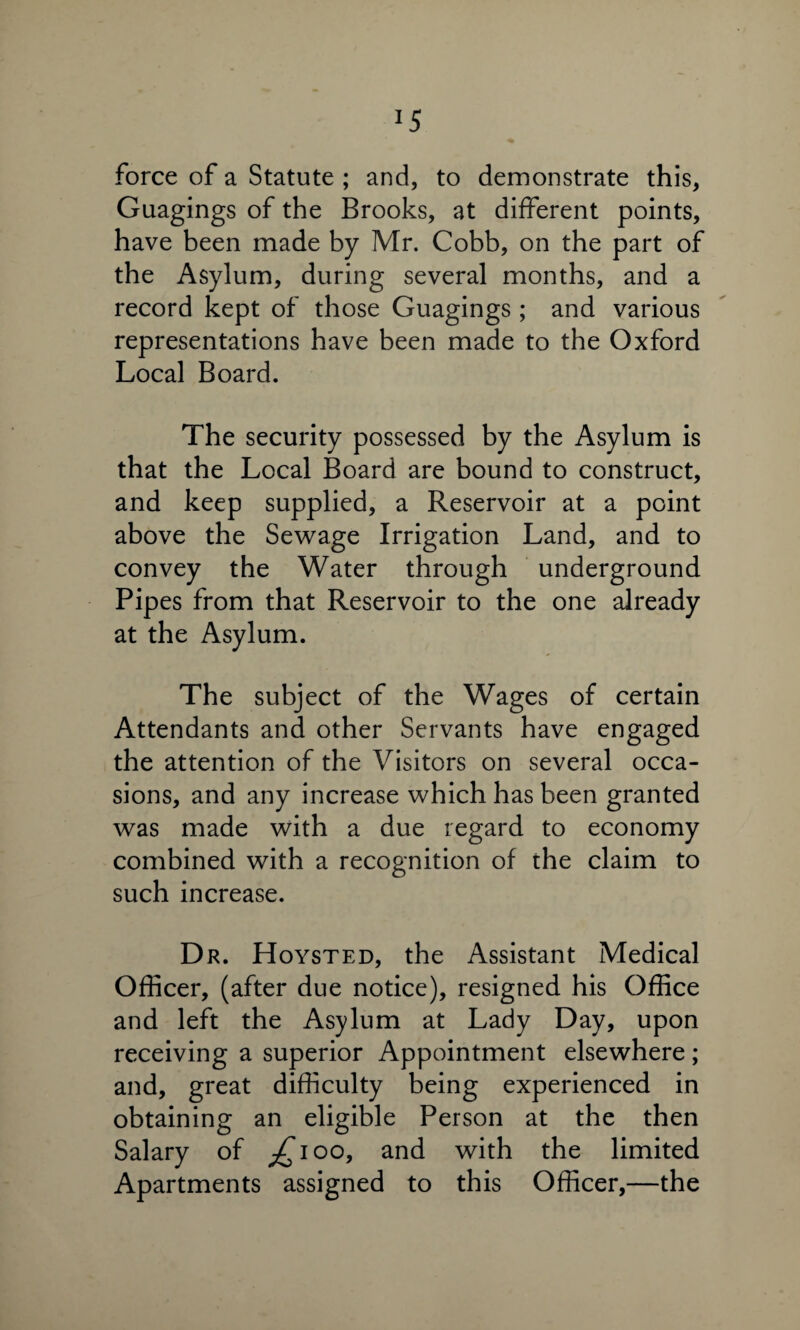 *5 force of a Statute ; and, to demonstrate this, Guagings of the Brooks, at different points, have been made by Mr. Cobb, on the part of the Asylum, during several months, and a record kept of those Guagings ; and various representations have been made to the Oxford Local Board. The security possessed by the Asylum is that the Local Board are bound to construct, and keep supplied, a Reservoir at a point above the Sewage Irrigation Land, and to convey the Water through underground Pipes from that Reservoir to the one already at the Asylum. The subject of the Wages of certain Attendants and other Servants have engaged the attention of the Visitors on several occa¬ sions, and any increase which has been granted was made with a due regard to economy combined with a recognition of the claim to such increase. Dr. Hoysted, the Assistant Medical Officer, (after due notice), resigned his Office and left the Asylum at Lady Day, upon receiving a superior Appointment elsewhere; and, great difficulty being experienced in obtaining an eligible Person at the then Salary of ^ioo, and with the limited Apartments assigned to this Officer,—the