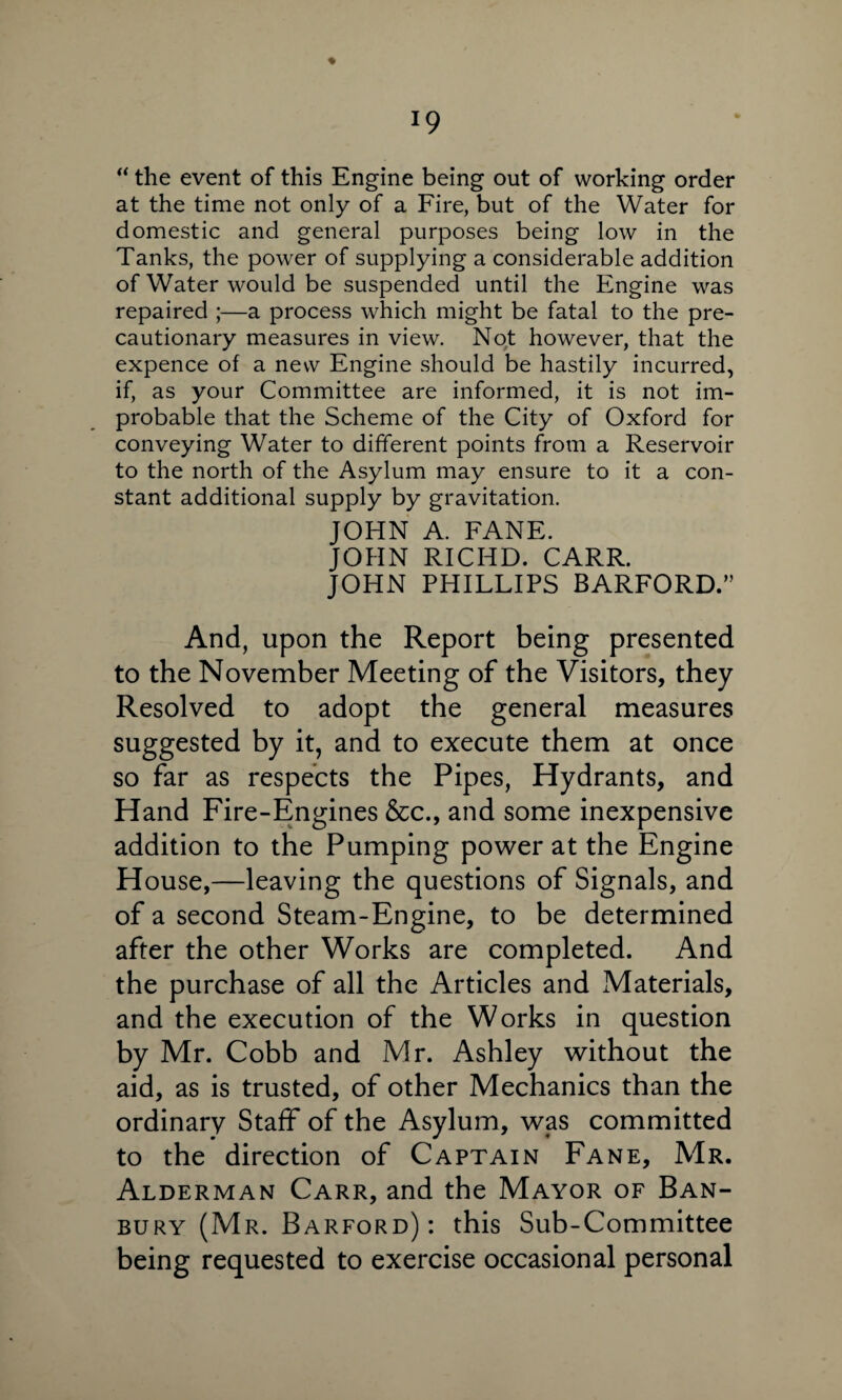 J9 ♦ “ the event of this Engine being out of working order at the time not only of a Fire, but of the Water for domestic and general purposes being low in the Tanks, the power of supplying a considerable addition of Water would be suspended until the Engine was repaired ;—a process which might be fatal to the pre¬ cautionary measures in view. Not however, that the expence of a new Engine should be hastily incurred, if, as your Committee are informed, it is not im¬ probable that the Scheme of the City of Oxford for conveying Water to different points from a Reservoir to the north of the Asylum may ensure to it a con¬ stant additional supply by gravitation. JOHN A. FANE. JOHN RICHD. CARR. JOHN PHILLIPS BARFORD.” And, upon the Report being presented to the November Meeting of the Visitors, they Resolved to adopt the general measures suggested by it, and to execute them at once so far as respects the Pipes, Hydrants, and Hand Fire-Engines &c., and some inexpensive addition to the Pumping power at the Engine House,—leaving the questions of Signals, and of a second Steam-Engine, to be determined after the other Works are completed. And the purchase of all the Articles and Materials, and the execution of the Works in question by Mr. Cobb and Mr. Ashley without the aid, as is trusted, of other Mechanics than the ordinary Staff of the Asylum, was committed to the direction of Captain Fane, Mr. Alderman Carr, and the Mayor of Ban¬ bury (Mr. Barford): this Sub-Committee being requested to exercise occasional personal