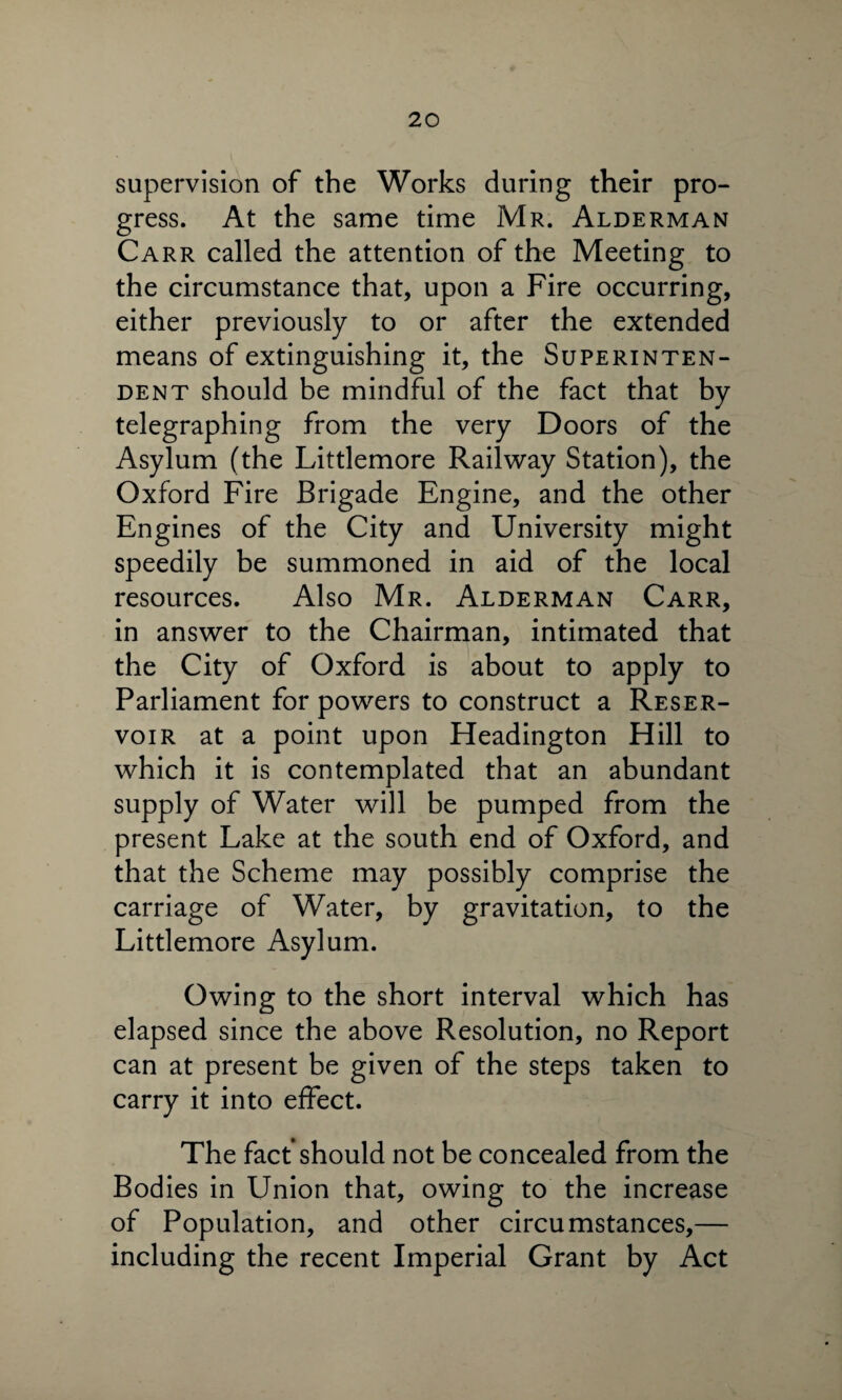 supervision of the Works during their pro¬ gress. At the same time Mr. Alderman Carr called the attention of the Meeting to the circumstance that, upon a Fire occurring, either previously to or after the extended means of extinguishing it, the Superinten¬ dent should be mindful of the fact that by telegraphing from the very Doors of the Asylum (the Littlemore Railway Station), the Oxford Fire Brigade Engine, and the other Engines of the City and University might speedily be summoned in aid of the local resources. Also Mr. Alderman Carr, in answer to the Chairman, intimated that the City of Oxford is about to apply to Parliament for powers to construct a Reser¬ voir at a point upon Headington Hill to which it is contemplated that an abundant supply of Water will be pumped from the present Lake at the south end of Oxford, and that the Scheme may possibly comprise the carriage of Water, by gravitation, to the Littlemore Asylum. Owing to the short interval which has elapsed since the above Resolution, no Report can at present be given of the steps taken to carry it into effect. The fact should not be concealed from the Bodies in Union that, owing to the increase of Population, and other circumstances,— including the recent Imperial Grant by Act