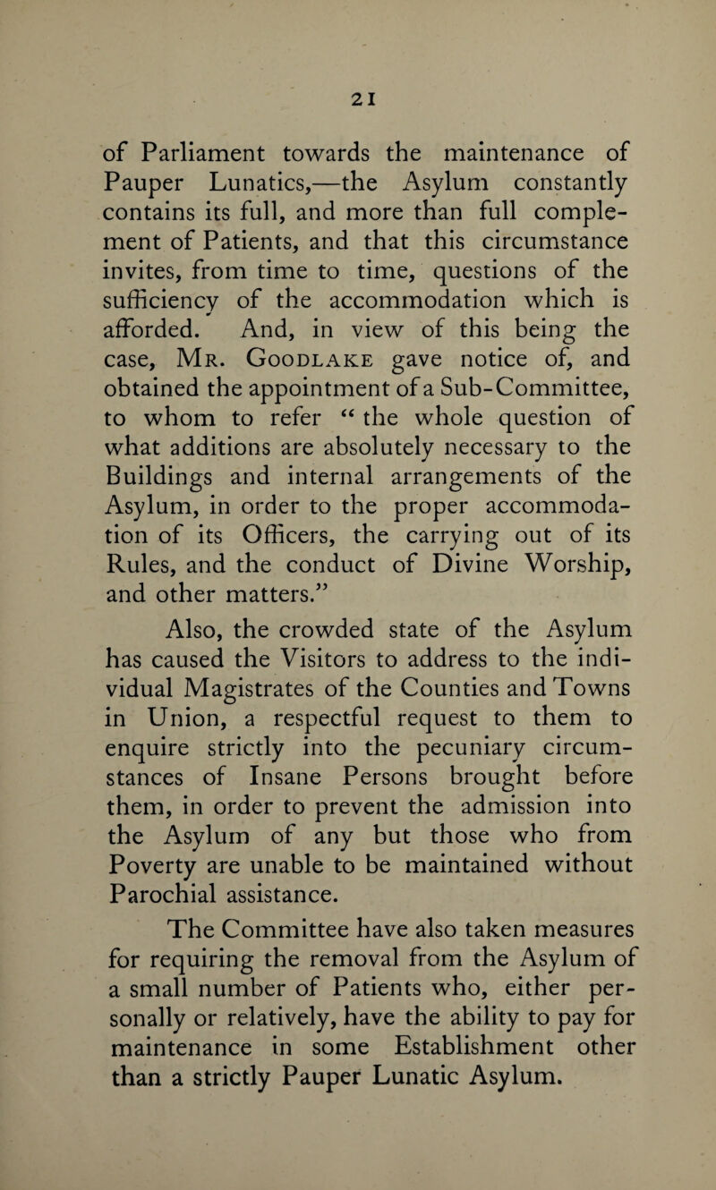 of Parliament towards the maintenance of Pauper Lunatics,—the Asylum constantly contains its full, and more than full comple¬ ment of Patients, and that this circumstance invites, from time to time, questions of the sufficiency of the accommodation which is afforded. And, in view of this being the case, Mr. Goodlake gave notice of, and obtained the appointment of a Sub-Committee, to whom to refer “ the whole question of what additions are absolutely necessary to the Buildings and internal arrangements of the Asylum, in order to the proper accommoda¬ tion of its Officers, the carrying out of its Rules, and the conduct of Divine Worship, and other matters.55 Also, the crowded state of the Asylum has caused the Visitors to address to the indi¬ vidual Magistrates of the Counties and Towns in Union, a respectful request to them to enquire strictly into the pecuniary circum¬ stances of Insane Persons brought before them, in order to prevent the admission into the Asylum of any but those who from Poverty are unable to be maintained without Parochial assistance. The Committee have also taken measures for requiring the removal from the Asylum of a small number of Patients who, either per¬ sonally or relatively, have the ability to pay for maintenance in some Establishment other than a strictly Pauper Lunatic Asylum.