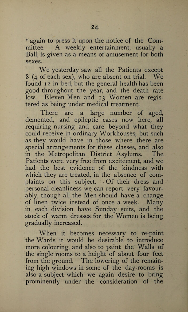 “ again to press it upon the notice of the Com¬ mittee. A weekly entertainment, usually a Ball, is given as a means of amusement for both sexes. We yesterday saw all the Patients except 8 (4 of each sex), who are absent on trial. We found 12 in bed, but the general health has been good throughout the year, and the death rate low. Eleven Men and 13 Women are regis¬ tered as being under medical treatment. There are a large number of aged, demented, and epileptic cases now here, all requiring nursing and care beyond what they could receive in ordinary Workhouses, but such as they would have in those where there are special arrangements for these classes, and also in the Metropolitan District Asylums. The Patients were very free from excitement, and we had the best evidence of the kindness with which they are treated, in the absence of com¬ plaints on this subject. . Of their dress and personal cleanliness we can report very favour¬ ably, though all the Men should have a change of linen twice instead of once a week. Many in each division have Sunday suits, and the stock of warm dresses for the Women is being gradually increased. When it becomes necessary to re-paint the Wards it would be desirable to introduce more colouring, and also to paint the Walls of the single rooms to a height of about four feet from the ground. The lowering of the remain¬ ing high windows in some of the day-rooms is also a subject which we again desire to bring prominently under the consideration of the