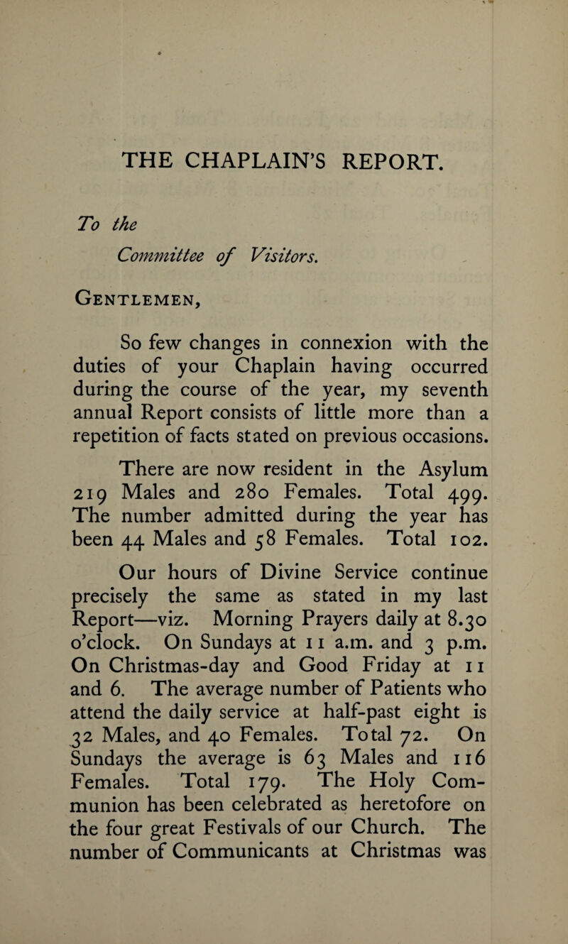 THE CHAPLAIN'S REPORT. To the Committee of Visitors. Gentlemen, So few changes in connexion with the duties of your Chaplain having occurred during the course of the year, my seventh annual Report consists of little more than a repetition of facts stated on previous occasions. There are now resident in the Asylum 219 Males and 280 Females. Total 499. The number admitted during the year has been 44 Males and 58 Females. Total 102. Our hours of Divine Service continue precisely the same as stated in my last Report—viz. Morning Prayers daily at 8.30 o’clock. On Sundays at 11 a.m. and 3 p.m. On Christmas-day and Good Friday at 11 and 6. The average number of Patients who attend the daily service at half-past eight is 32 Males, and 40 Females. Total 72. On Sundays the average is 63 Males and 116 Females. Total 179. The Holy Com¬ munion has been celebrated as heretofore on the four great Festivals of our Church. The number of Communicants at Christmas was