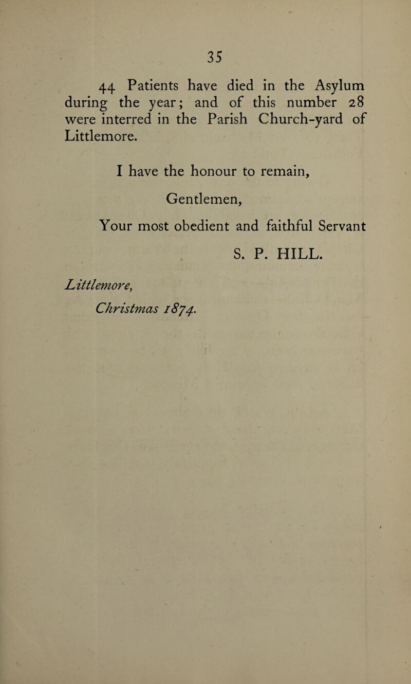 44 Patients have died in the Asylum during the year; and of this number 28 were interred in the Parish Church-yard of Littlemore. I have the honour to remain. Gentlemen, Your most obedient and faithful Servant S. P. HILL. Littlemore, Christmas 1874.