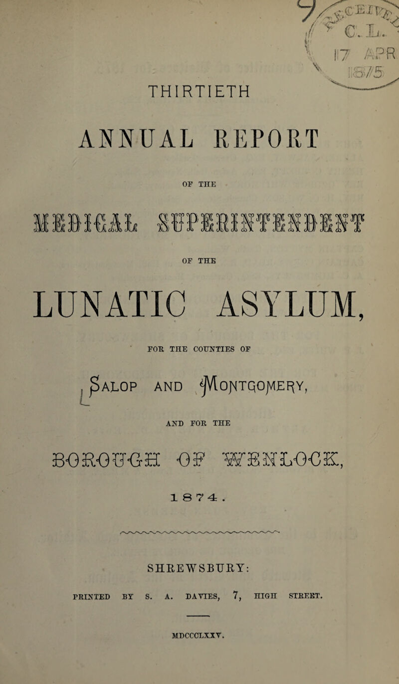 THIRTIETH ANNUAL REPORT OP THE OF THE LUNATIC ASYLUM, FOE THE COUNTIES OF ALOP AND 'jJVlojMTQOJVIEF^Y, AND FOE THE BOROBOH OB WBHLOOK, 1 S 7 4 . SHREWSBURY: PEINTED BY S. A. DAVIES, 7, niGH STEEET. MDCCCLXXV.