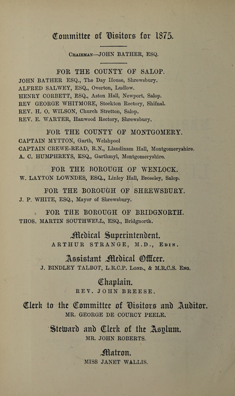 Committee of Visitors for 1875, Chairman—JOHN BATHER, ESQ FOR THE COTJNTY OF SALOP. JOHN BATHER ESQ., The Day House, Shrewsbury. ALFRED SALWEY, ESQ., Overton, Ludlow. HENRY CORBETT, ESQ., Aston Hall, Newport, Salop. REY GEORGE WHITMORE, Stockton Rectory, Shifnal. REY. H. 0. WILSON, Church Stretton, Salop. REY. E. WARTER, Hanwood Rectory, Shrewsbury. FOR THE COUNTY OF MONTGOMERY. CAPTAIN MYTTON, Garth, Welshpool CAPTAIN CREWE-READ, R.N., Llandinam Hall, Montgomeryshire. A. C. HUMPHREYS, ESQ., Garthmyl, Montgomeryshire. FOR THE BOROUGH OF WENLOCK. W. LAYTON LOWNDES, ESQ., Linley Hall, Broseley, Salop. FOR THE BOROUGH OF SHREWSBURY. J. P. WHITE, ESQ., Mayor of Shrewsbury. FOR THE BOROUGH OF BRIDGNORTH. THOS. MARTIN SOUTHWELL, ESQ., Bridgnorth. Jftebical Supcrinteniient. ARTHUR STRANGE, M.D., Edik. Assistant JEebiral ©filter. J. BINDLEY TALBOT, L R.C.P. Lond., & M.R.C.S. Eng. Chaplain. REY. JOHN BREESE. Clerk to the Committee of Disitoro aub JUtbitor. MR. GEORGE DE COURCY PEELE. Stetoarb anb Clerk of the ^loglnm. MR. JOHN ROBERTS. JtTatron. MISS JANET WALLIS.