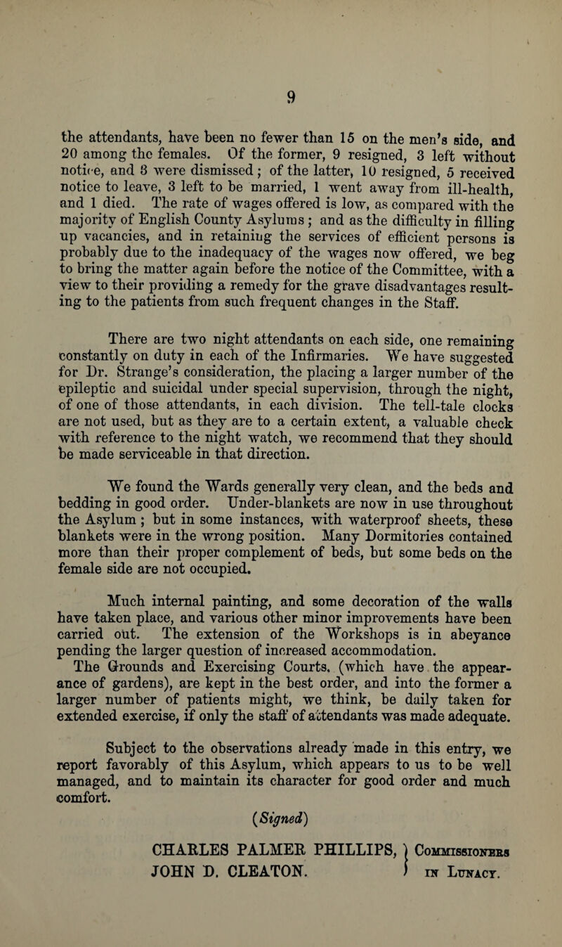 k the attendants, have been no fewer than 15 on the men’s side, and 20 among the females. Of the former, 9 resigned, 3 left without notice, and 8 were dismissed; of the latter, 10 resigned, 5 received notice to leave, 3 left to be married, 1 went away from ill-health, and 1 died. The rate of wages offered is low, as compared with the majority of English County Asylums ; and as the difficulty in filling up vacancies, and in retaining the services of efficient persons is probably due to the inadequacy of the wages now offered, we beg to bring the matter again before the notice of the Committee, with a view to their providing a remedy for the grave disadvantages result¬ ing to the patients from such frequent changes in the Staff. There are two night attendants on each side, one remaining constantly on duty in each of the Infirmaries. We have suggested for Dr. Strange’s consideration, the placing a larger number of the epileptic and suicidal Under special supervision, through the night, of one of those attendants, in each division. The tell-tale clocks are not used, but as they are to a certain extent, a valuable check with reference to the night watch, we recommend that they should be made serviceable in that direction. We found the Wards generally very clean, and the beds and bedding in good order. TJnder-blankets are now in use throughout the Asylum ; but in some instances, with waterproof sheets, these blankets were in the wrong position. Many Dormitories contained more than their proper complement of beds, but some beds on the female side are not occupied. Much internal painting, and some decoration of the walls have taken place, and various other minor improvements have been carried out. The extension of the Workshops is in abeyance pending the larger question of increased accommodation. The Grounds and Exercising Courts, (which have the appear¬ ance of gardens), are kept in the best order, and into the former a larger number of patients might, we think, be daily taken for extended exercise, if only the staff of attendants was made adequate. Subject to the observations already made in this entry, we report favorably of this Asylum, which appears to us to be well managed, and to maintain its character for good order and much comfort. (Signed) CHARLES PALMER PHILLIPS, ) Commissioners JOHN D. CLEATON. ) in Lunacy.