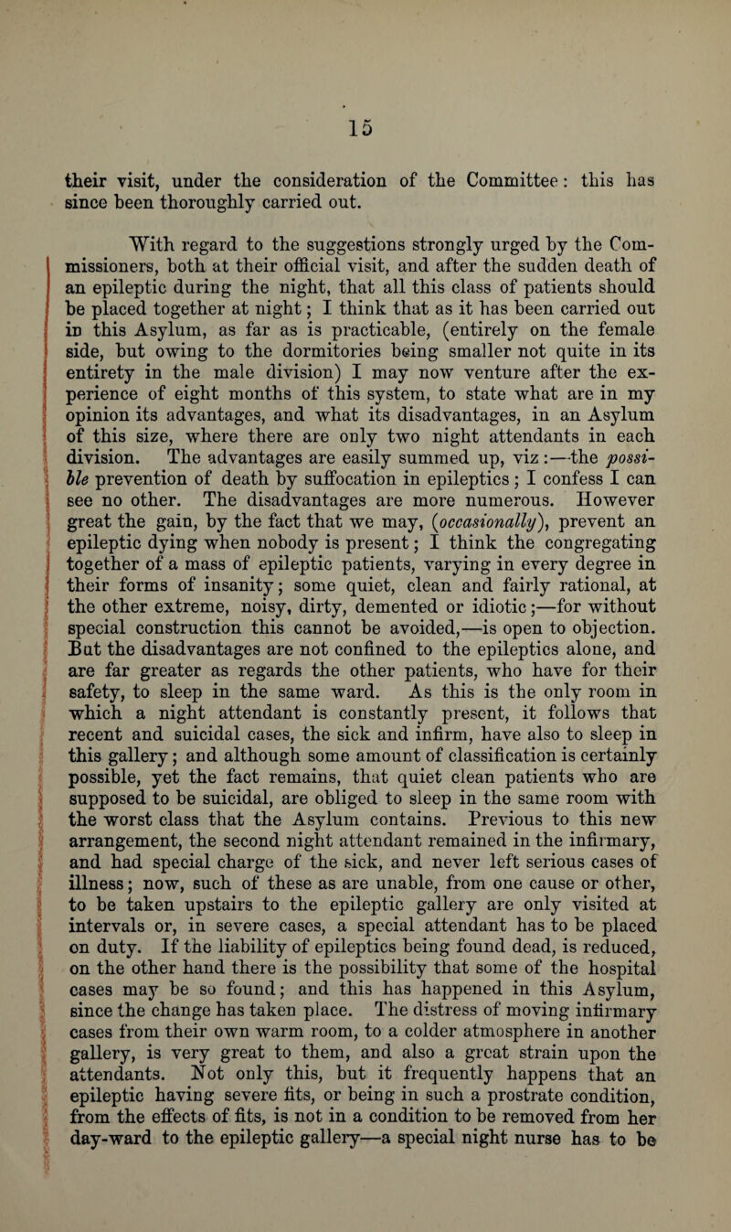 their visit, under the consideration of the Committee: this has since been thoroughly carried out. With regard to the suggestions strongly urged by the Com¬ missioners, both at their official visit, and after the sudden death of an epileptic during the night, that all this class of patients should be placed together at night; I think that as it has been carried out in this Asylum, as far as is practicable, (entirely on the female 11 side, but owing to the dormitories being smaller not quite in its entirety in the male division) I may now venture after the ex¬ perience of eight months of this system, to state what are in my opinion its advantages, and what its disadvantages, in an Asylum of this size, where there are only two night attendants in each division. The advantages are easily summed up, viz :—the possi¬ ble prevention of death by suffocation in epileptics; I confess I can see no other. The disadvantages are more numerous. However great the gain, by the fact that we may, (occasionally), prevent an epileptic dying when nobody is present; I think the congregating together of a mass of epileptic patients, varying in every degree in their forms of insanity; some quiet, clean and fairly rational, at the other extreme, noisy, dirty, demented or idiotic;—for without special construction this cannot be avoided,—is open to objection. Bat the disadvantages are not confined to the epileptics alone, and are far greater as regards the other patients, who have for their safety, to sleep in the same ward. As this is the only room in which a night attendant is constantly present, it follows that recent and suicidal cases, the sick and infirm, have also to sleep in this gallery; and although some amount of classification is certainly possible, yet the fact remains, that quiet clean patients who are supposed to be suicidal, are obliged to sleep in the same room with the worst class that the Asylum contains. Previous to this new arrangement, the second night attendant remained in the infirmary, and had special charge of the sick, and never left serious cases of illness; now, such of these as are unable, from one cause or other, to be taken upstairs to the epileptic gallery are only visited at intervals or, in severe cases, a special attendant has to be placed on duty. If the liability of epileptics being found dead, is reduced, on the other hand there is the possibility that some of the hospital cases may be so found; and this has happened in this Asylum, since the change has taken place. The distress of moving infirmary cases from their own warm room, to a colder atmosphere in another gallery, is very great to them, and also a great strain upon the attendants. Not only this, but it frequently happens that an epileptic having severe fits, or being in such a prostrate condition, from the effects of fits, is not in a condition to be removed from her day-ward to the epileptic gallery—a special night nurse has to be ‘-k ft r