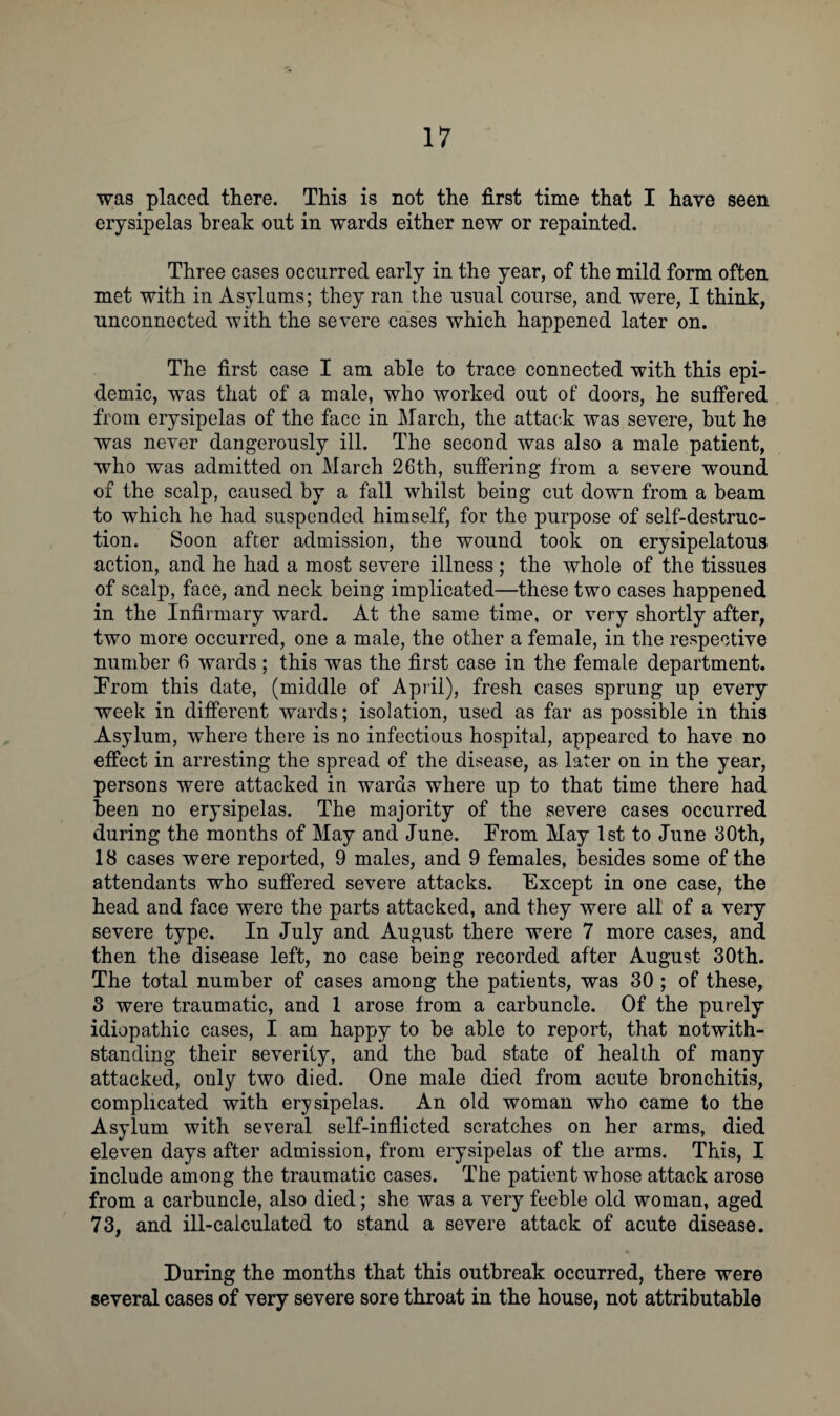 was placed there. This is not the first time that I have seen erysipelas break out in wards either new or repainted. Three cases occurred early in the year, of the mild form often met with in Asylums; they ran the usual course, and were, I think, unconnected with the severe cases which happened later on. The first case I am able to trace connected with this epi¬ demic, was that of a male, who worked out of doors, he suffered from erysipelas of the face in March, the attack was severe, but he was never dangerously ill. The second was also a male patient, who was admitted on March 26th, suffering from a severe wound of the scalp, caused by a fall whilst being cut down from a beam to which he had suspended himself, for the purpose of self-destruc¬ tion. Soon after admission, the wound took on erysipelatous action, and he had a most severe illness; the whole of the tissues of scalp, face, and neck being implicated—these two cases happened in the Infirmary ward. At the same time, or very shortly after, two more occurred, one a male, the other a female, in the respective number 6 wards; this was the first case in the female department. From this date, (middle of April), fresh cases sprung up every week in different wards; isolation, used as far as possible in this Asylum, where there is no infectious hospital, appeared to have no effect in arresting the spread of the disease, as later on in the year, persons were attacked in wards where up to that time there had been no erysipelas. The majority of the severe cases occurred during the months of May and June. From May 1st to June 30th, 18 cases were reported, 9 males, and 9 females, besides some of the attendants who suffered severe attacks. Except in one case, the head and face were the parts attacked, and they were all of a very severe type. In July and August there were 7 more cases, and then the disease left, no case being recorded after August 30th. The total number of cases among the patients, was 30 ; of these, 3 were traumatic, and 1 arose from a carbuncle. Of the purely idiopathic cases, I am happy to be able to report, that notwith¬ standing their severity, and the bad state of health of many attacked, only two died. One male died from acute bronchitis, complicated with erysipelas. An old woman who came to the Asylum with several self-inflicted scratches on her arms, died eleven days after admission, from erysipelas of the arms. This, I include among the traumatic cases. The patient whose attack arose from a carbuncle, also died; she was a very feeble old woman, aged 73, and ill-calculated to stand a severe attack of acute disease. During the months that this outbreak occurred, there were several cases of very severe sore throat in the house, not attributable