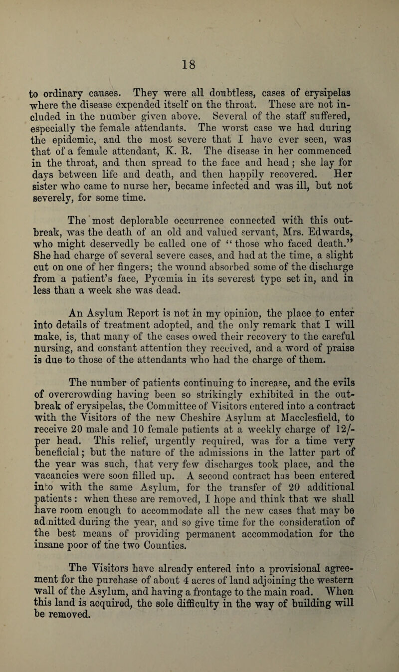 to ordinary causes. They were all doubtless, cases of erysipelas where the disease expended itself on the throat. These are not in¬ cluded in the number given above. Several of the staff suffered, especially the female attendants. The worst case we had during the epidemic, and the most severe that I have ever seen, was that of a female attendant, K. R. The disease in her commenced in the throat, and then spread to the face and head; she lay for days between life and death, and then happily recovered. Her sister who came to nurse her, became infected and was ill, but not severely, for some time. The most deplorable occurrence connected with this out¬ break, was the death of an old and valued servant, Mrs. Edwards, who might deservedly be called one of “those who faced death.” She had charge of several severe cases, and had at the time, a slight cut on one of her fingers; the wound absorbed some of the discharge from a patient’s face, Pyoemia in its severest type set in, and in less than a week she was dead. An Asylum Report is not in my opinion, the place to enter into details of treatment adopted, and the only remark that I will make, is, that many of the cases owed their recovery to the careful nursing, and constant attention they received, and a word of praise is due to those of the attendants who had the charge of them. The number of patients continuing to increase, and the evils of overcrowding having been so strikingly exhibited in the out¬ break of erysipelas, the Committee of Visitors entered into a contract with the Visitors of the new Cheshire Asylum at Macclesfield, to receive 20 male and 10 female patients at a weekly charge of 12/- per head. This relief, urgently required, was for a time very beneficial; but the nature of the admissions in the latter part of the year was such, that very few discharges took place, and the vacancies were soon filled up. A second contract has been entered into with the same Asylum, for the transfer of 20 additional patients : when these are removed, I hope and think that we shall have room enough to accommodate all the new cases that may be admitted during the year, and so give time for the consideration of the best means of providing permanent accommodation for the insane poor of the two Counties. The Visitors have already entered into a provisional agree¬ ment for the purchase of about 4 acres of land adjoining the western wall of the Asylum, and having a frontage to the main road. When this land is acquired, the sole difficulty in the way of building will be removed.