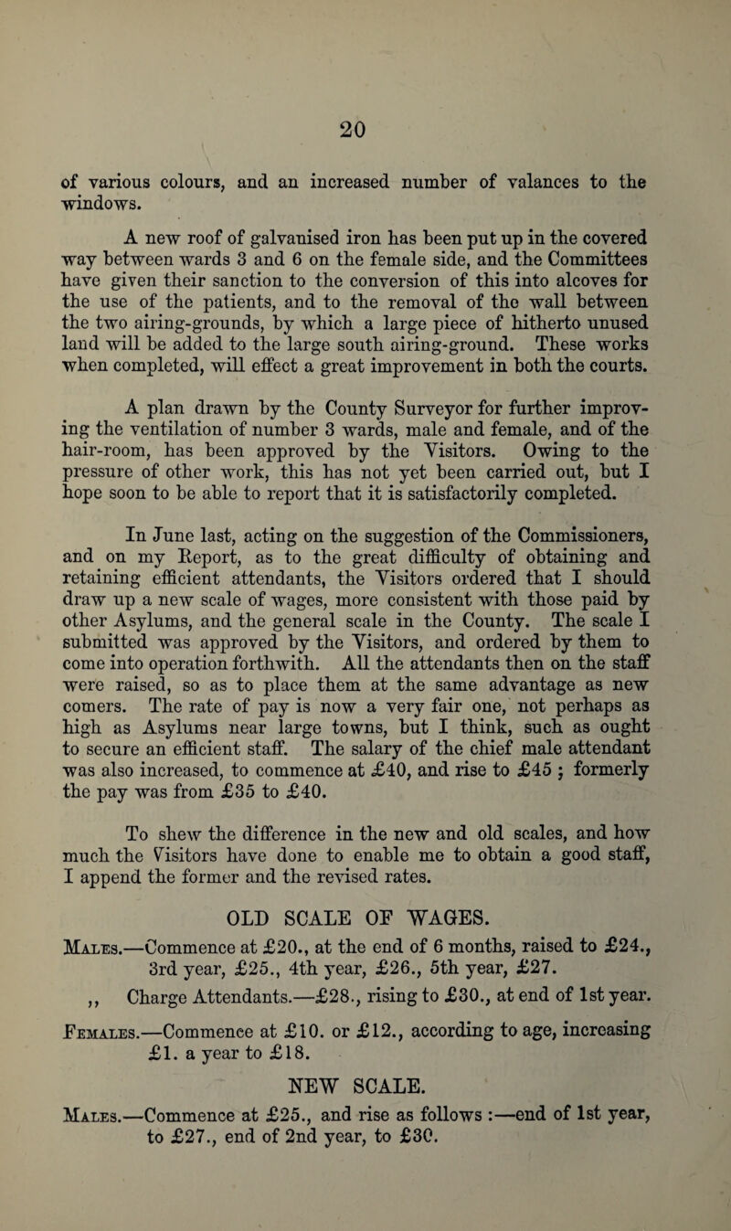 of various colours, and an increased number of valances to the windows. A new roof of galvanised iron has been put up in the covered way between wards 3 and 6 on the female side, and the Committees have given their sanction to the conversion of this into alcoves for the use of the patients, and to the removal of the wall between the two airing-grounds, by which a large piece of hitherto unused land will be added to the large south airing-ground. These works when completed, will effect a great improvement in both the courts. A plan drawn by the County Surveyor for further improv¬ ing the ventilation of number 3 wards, male and female, and of the hair-room, has been approved by the Yisitors. Owing to the pressure of other work, this has not yet been carried out, but I hope soon to be able to report that it is satisfactorily completed. In June last, acting on the suggestion of the Commissioners, and on my Report, as to the great difficulty of obtaining and retaining efficient attendants, the Yisitors ordered that I should draw up a new scale of wages, more consistent with those paid by other Asylums, and the general scale in the County. The scale I submitted was approved by the Yisitors, and ordered by them to come into operation forthwith. All the attendants then on the staff were raised, so as to place them at the same advantage as new comers. The rate of pay is now a very fair one, not perhaps as high as Asylums near large towns, but I think, such as ought to secure an efficient staff. The salary of the chief male attendant was also increased, to commence at £40, and rise to £45 ; formerly the pay was from £35 to £40. To shew the difference in the new and old scales, and how much the Visitors have done to enable me to obtain a good staff, I append the former and the revised rates. OLD SCALE OE WAGES. Males.—Commence at £20., at the end of 6 months, raised to £24., 3rd year, £25., 4th year, £26., 5th year, £27. ,, Charge Attendants.—£28., rising to £30., at end of 1st year. Females.—Commence at £10. or £12., according to age, increasing £1. a year to £18. NEW SCALE. Males.—Commence at £25., and rise as follows :—end of 1st year, to £27., end of 2nd year, to £30.