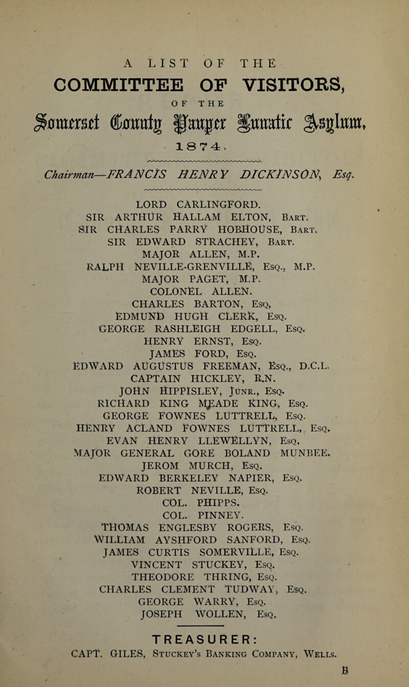 A LIST OF THE COMMITTEE OF VISITORS, OF THE unimt Cmraljr putpr gmmtic ^sgfom. 1874. Chairman—FRANC/S HENRY DICKINSON\ Esq, LORD CARLINGFORD. SIR ARTHUR HALLAM ELTON, Bart. SIR CHARLES PARRY HOBHOUSE, Bart, SIR EDWARD STRACHEY, Bart. MAJOR ALLEN, M.P. RALPH NEVILLE-GRENVILLE, Esq.. M.P. MAJOR PAGET, M.P. COLONEL ALLEN. CHARLES BARTON, Esq, EDMUND HUGH CLERK, Esq. GEORGE RASHLEIGH EDGELL, Esq. HENRY ERNST, Esq. JAMES FORD, Esq. EDWARD AUGUSTUS FREEMAN, Esq., D.C.L, CAPTAIN HICKLEY, R.N. JOHN HIPPISLEY, Junr., Esq. RICHARD KING MJSADE KING, Esq. GEORGE FOWNES LUTTRELL, Esq. HENRY ACLAND FOWNES LUTTRELL, Esq. EVAN HENRY LLEWELLYN, Esq. MAJOR GENERAL GORE BOLAND MUNBEE. JEROM MURCH, Esq. EDWARD BERKELEY NAPIER, Esq. ROBERT NEVILLE, Esq. COL. PHIPPS. COL. PINNEY. THOMAS ENGLESBY ROGERS, Esq. WILLIAM AYSHFORD SANFORD, Esq. JAMES CURTIS SOMERVILLE, Esq. VINCENT STUCKEY, Esq. THEODORE THRING, Esq. CHARLES CLEMENT TUDWAYj Esq. GEORGE WARRY, Esq. JOSEPH WOLLEN, Esq. TREASURER: CAPT. GILES, Stuckey’s Banking Company, Wells.