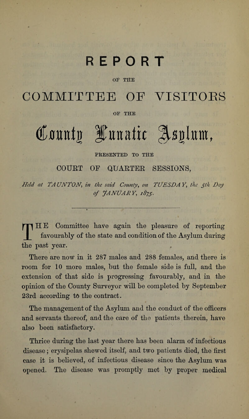 \ REPORT OF THE COMMITTEE OF VISITOBS OF THE tfmtnij lontalit PRESENTED TO THE COUET OF QUARTER SESSIONS, Held at TA UN TON, in the said County, on TUESDA Y, the Jth T)aj> of JANUARY, 1875. TH E Committee liave again the pleasure of reporting favourably of the state and condition of the Asylum during the past year. There are now in it 287 males and 288 females, and there is room for 10 more males, but the female side is full, and the extension of that side is progressing favourably, and in the opinion of the County Surveyor will be completed by September 23rd according to the contract. The management of the Asylum and the conduct of the officers and servants thereof, and the care of the patients therein, have also been satisfactory. Thrice during the last year there has been alarm of infectious disease; erysipelas shewed itself, and two patients died, the first case it is believed, of infectious disease since the Asylum was opened. The disease was promptly met by proper medical