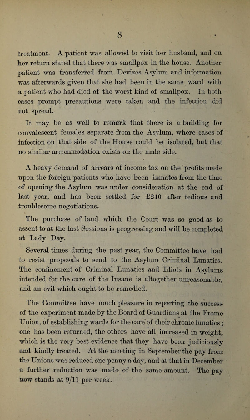 treatment. A patient was allowed to visit her husband, and on her return stated that there was smallpox in the house. Another patient was transferred from Devizes Asylum and information was afterwards given that she had been in the same ward with a patient who had died of the worst kind of smallpox. In both cases prompt precautions were taken and the infection did not spread. It may be as well to remark that there is a building for convalescent females separate from the Asylum, where cases of infection on that side of the House could be isolated, but that no similar accommodation exists on the male side. A heavy demand of arrears of income tax on the profits made upon the foreign patients who have been inmates from the time of opening the Asylum was under consideration at the end of last year, and has been settled for £240 after tedious and troublesome negotiations. The purchase of land which the Court was so good as to assent to at the last Sessions is progressing and will be completed at Lady Day. Several times during the past year, the Committee have had •* to resist proposals to send to the Asylum Criminal Lunatics. The confinement of Criminal Lunatics and Idiots in Asylums intended for the cure of the Insane is altogether unreasonable, and an evil which ought to be remedied. The Committee have much pleasure in reporting the success of the experiment made by the Board of Guardians at the Froine Union, of establishing wards for the care of their chronic lunatics ; one has been returned, the others have all increased in weight, which is the very best evidence that they have been judiciously and kindly treated. At the meeting in September the pay from the Unions was reduced one penny a day, and at that in December a further reduction was made of the same amount. The pay now stands at 9/11 per week.