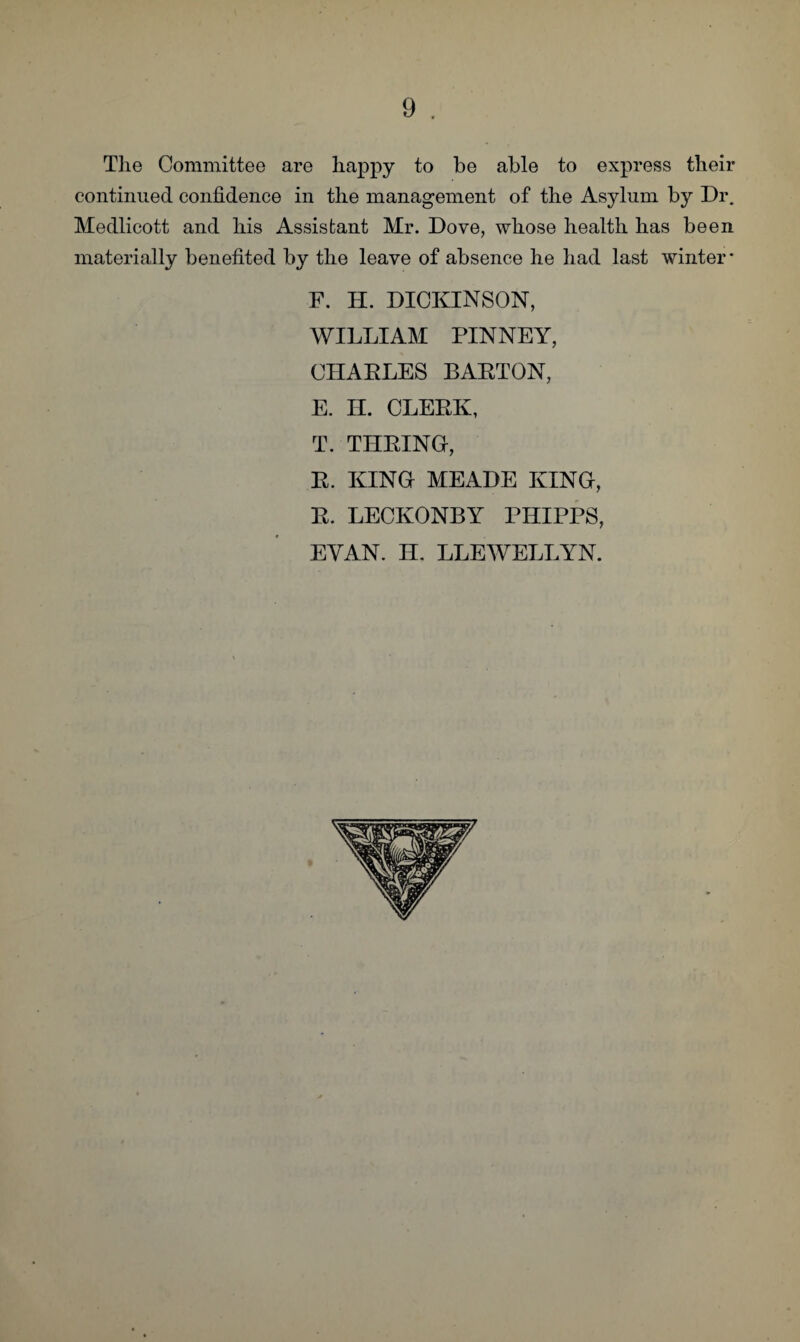 The Committee are happy to be able to express their continued confidence in the management of the Asylum by Dr. Medlicott and his Assistant Mr. Dove, whose health has been materially benefited by the leave of absence he had last winter* F. H. DICKINSON, WILLIAM PINNEY, CHARLES BARTON, E. H. CLERK, T. TURING, R. KING MEADE KING, R. LECKONBY PHIPPS, EYAN. II. LLEWELLYN.