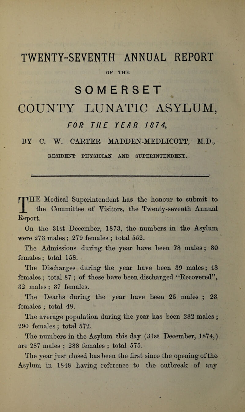 TWENTY-SEVENTH ANNUAL REPORT OF THE SOMERSET COUNTY LUNATIC ASYLUM, FOR THE YEAR 7874, BY C. W. CAETEE MADDEN-MEDLICOTT, M.K., RESIDENT PHYSICIAN AND SUPERINTENDENT. THE Medical Superintendent lias the honour to submit to the Committee of Visitors, the Twenty-seventh Annual Report. On the 31st December, 1873, the numbers in the Asylum were 273 males ; 279 females ; total 552. The Admissions during the year have been 78 males; 80 females; total 158. The Discharges during the year have been 39 males; 48 females; total 87 ; of these have been discharged “Recovered”, 32 males ; 37 females. The Deaths during the year have been 25 males ; 23 females ; total 48. The average population during the year has been 282 males ; 290 females ; total 572. The numbers in the Asylum this day (31st December, 1874,) are 287 males ; 288 females ; total 575. The year just closed has been the first since the opening of the Asylum in 1848 having reference to the outbreak of any