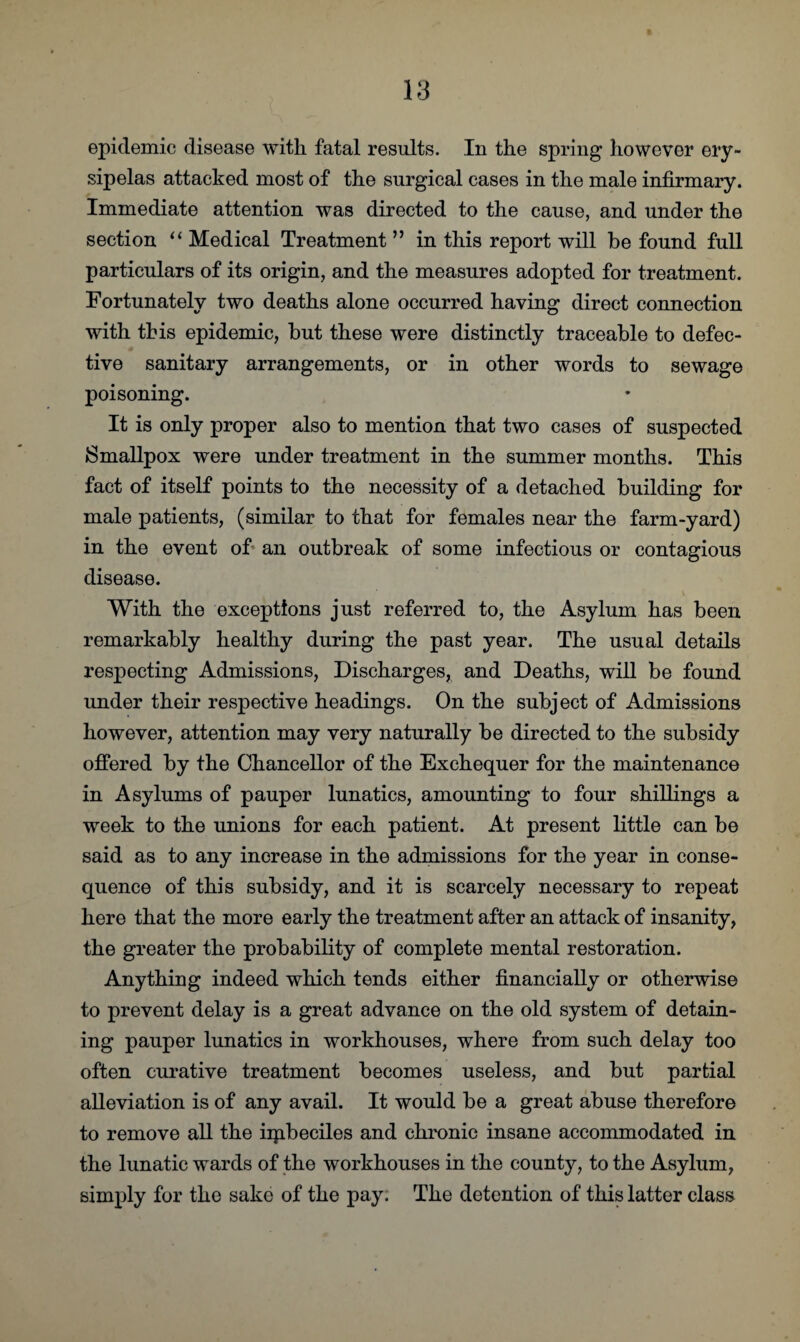 epidemic disease with fatal results. In the spring however ery¬ sipelas attacked most of the surgical cases in the male infirmary. Immediate attention was directed to the cause, and under the section “ Medical Treatment ” in this report will be found full particulars of its origin, and the measures adopted for treatment. Fortunately two deaths alone occurred having direct connection with this epidemic, but these were distinctly traceable to defec¬ tive sanitary arrangements, or in other words to sewage poisoning. It is only proper also to mention that two cases of suspected Smallpox were under treatment in the summer months. This fact of itself points to the necessity of a detached building for male patients, (similar to that for females near the farm-yard) in the event oh an outbreak of some infectious or contagious disease. With the exceptions just referred to, the Asylum has been remarkably healthy during the past year. The usual details respecting Admissions, Discharges, and Deaths, will be found under their respective headings. On the subject of Admissions however, attention may very naturally be directed to the subsidy offered by the Chancellor of the Exchequer for the maintenance in Asylums of pauper lunatics, amounting to four shillings a week to the unions for each patient. At present little can be said as to any increase in the admissions for the year in conse¬ quence of this subsidy, and it is scarcely necessary to repeat here that the more early the treatment after an attack of insanity, the greater the probability of complete mental restoration. Anything indeed which tends either financially or otherwise to prevent delay is a great advance on the old system of detain¬ ing pauper lunatics in workhouses, where from such delay too often curative treatment becomes useless, and but partial alleviation is of any avail. It would be a great abuse therefore to remove all the iipbeciles and chronic insane accommodated in the lunatic wards of the workhouses in the county, to the Asylum, simply for the sake of the pay. The detention of this latter class