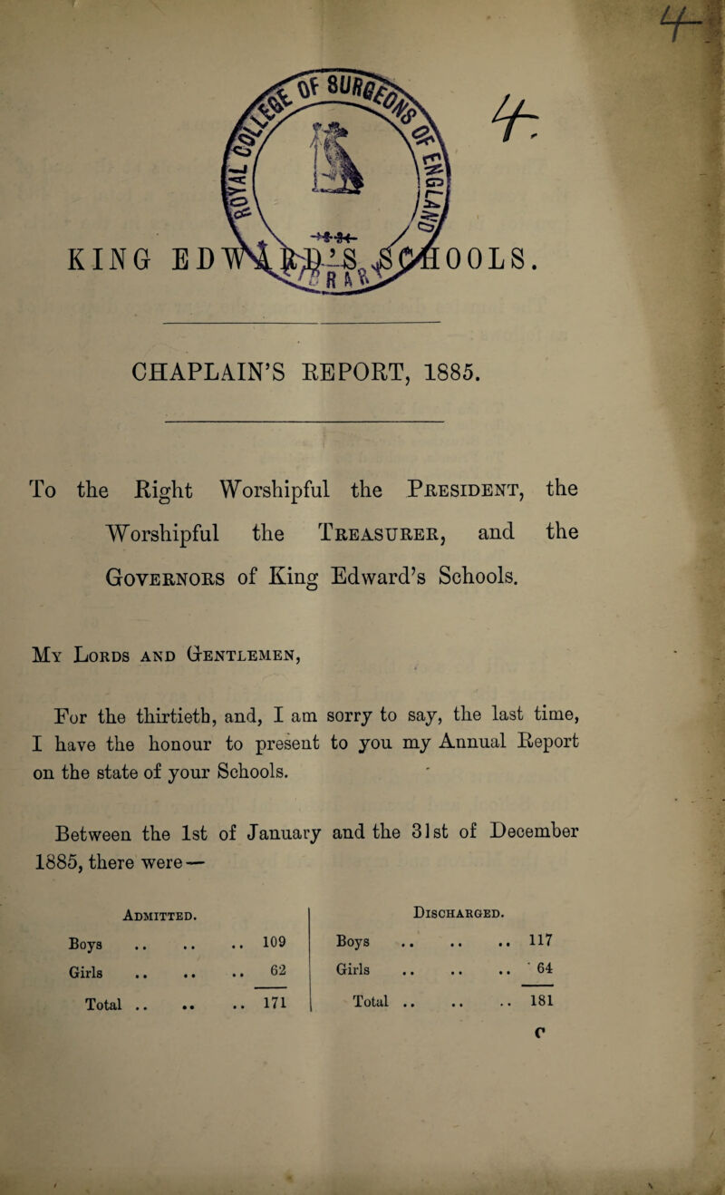 CHAPLAIN’S REPORT, 1885. To the Bight Worshipful the President, the Worshipful the Treasurer, and the Governors of King Edward’s Schools. My Lords and Gentlemen, For the thirtieth, and, I am sorrj to say, the last time, I have the honour to present to you my Annual Report on the state of your Schools. Between the 1st of January and the 31st of December 1885, there were — Admitted. Boys .. .. .. 109 Girls .. .. . • 02 Total .. •• .. 171 Discharged. Boys Girls Total .. 117 ' 64 181 C / / V