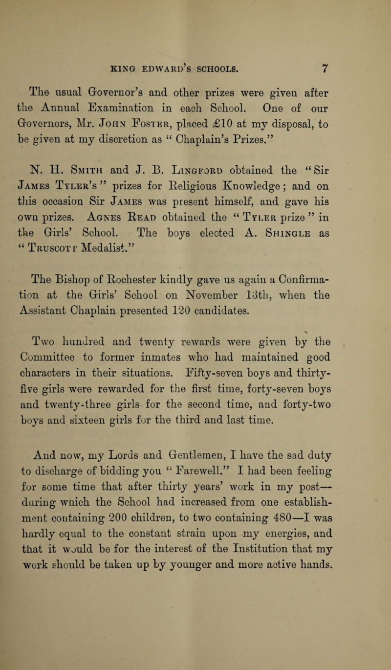 The usual Governor’s and other prizes were given after the Annual Examination in each School. One of our Governors, Mr. John Foster, placed £10 at my disposal, to be given at my discretion as “ Chaplain’s Prizes.” N. H. Smith and J. B. Lingford obtained the “Sir James Tyler’s ” prizes for Religious Knowledge; and on this occasion Sir James was present himself, and gave his own prizes. Agnes Read obtained the “ Tyler prize ” in the Girls’ School. The boys elected A. Shingle as “ Truscott Medalist.” The Bishop of Rochester kindly gave us again a Confirma¬ tion at the Girls’ School on November 13th, when the Assistant Chaplain presented 120 candidates. Two hundred and twenty rewards were given by the Committee to former inmates who had maintained good characters in their situations. Fifty-seven boys and thirty- five girls were rewarded for the first time, forty-seven boys and twenty-three girls for the second time, and forty-two boys and sixteen girls for the third and last time. And now, my Lords and Gentlemen, I have the sad duty to discharge of bidding you “ Farewell.” I had been feeling for some time that after thirty years’ work in my post— during wnich the School had increased from one establish¬ ment containing 200 children, to two containing 480—I was hardly equal to the constant strain upon my energies, and that it would be for the interest of the Institution that my work should be taken up by younger and more active hands.