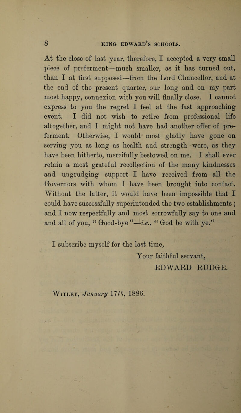 At the close of last year, therefore, I accepted a very small piece of preferment—much smaller, as it has turned out, than I at first supposed—from the Lord Chancellor, and at the end of the present quarter, our long and on my part most happy, connexion with you will finally close. I cannot express to you the regret I feel at the fast approaching event. I did not wish to retire from professional life altogether, and I might not have had another offer of pre¬ ferment. Otherwise, I would most gladly have gone on serving you as long as health and strength were, as they have been hitherto, mercifully bestowed on me. I shall ever retain a most grateful recollection of the many kindnesses and ungrudging support I have received from all the Governors with whom I have been brought into contact. Without the latter, it would have been impossible that I could have successfully superintended the two establishments ; and I now respectfully and most sorrowfully say to one and and all of you, “ Good-bye”—i.e., “ God be with ye.” I subscribe myself for the last time, Your faithful servant, EDWARD RUDGE. Witley, January llth, 1886.