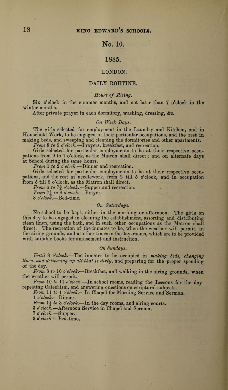 No. 10. 1885. LONDON. DAILY ROUTINE. Hours of Rising. Six o’clock in the summer months, and not later than 7 o’clock in the winter months. After private prayer in each dormitory, washing, dressing, &c. On Week Lays. The girls selected for employment in the Laundry and Kitchen, and in Household Work, to he engaged in their particular occupations, and the rest in making beds, and sweeping and cleaning the dormitories and other apartments. From 8 to 9 o'clock.—Prayers, breakfast, and recreation. Girls selected for particular employments to be at their respective occu¬ pations from 9 to 1 o’clock, as the Matron shall direct; and on alternate days at School during the same hours. From 1 to 2 o' clock.—Dinner and recreation. Girls selected for particular employments to he at their respective occu¬ pations, and the rest at needlework, from 2 till 5 o’clock, and in occupation from 5 till 6 o’clock, as the Matron shall direct. From 6 to 7f o' clock.—Supper and recreation. From 7f to 8 o' clock.—Prayer. 8 o'clock.—Bed-time. On Saturdays. No school to he kept, either in the morning or afternoon. The girls on this day to he engaged in cleaning the establishment, assorting and distributing clean linen, using the bath, and in such other occupations as the Matron shall direct. The recreation of the inmates to be, when the weather will permit, in the airing grounds, and at other times in the day-rooms, which are to be provided with suitable books for amusement and instruction. On Sundays. Until 8 o'clock.—The inmates to be occupied in making beds, changing linen, and delivering up all that is dirty, and preparing for the proper spending of the day. From 8 10 o' clock.—Breakfast, and walking in the airing grounds, when the weather will permit. From 10 to 11 o'clock.—In school rooms, reading the Lessons for the day repeating Catechism, and answering questions on scriptural subjects. From 11 to 1 o'clock.— In Chapel for Morning Service and Sermon. 1 o' clock.—Dinner. From lij to 3 o' clock.—In the day rooms, and airing courts. 3 o'clock.—Afternoon Service in Chapel and Sermon. 7 o'clock.—Supper. 8 o'clock —Bed-time,