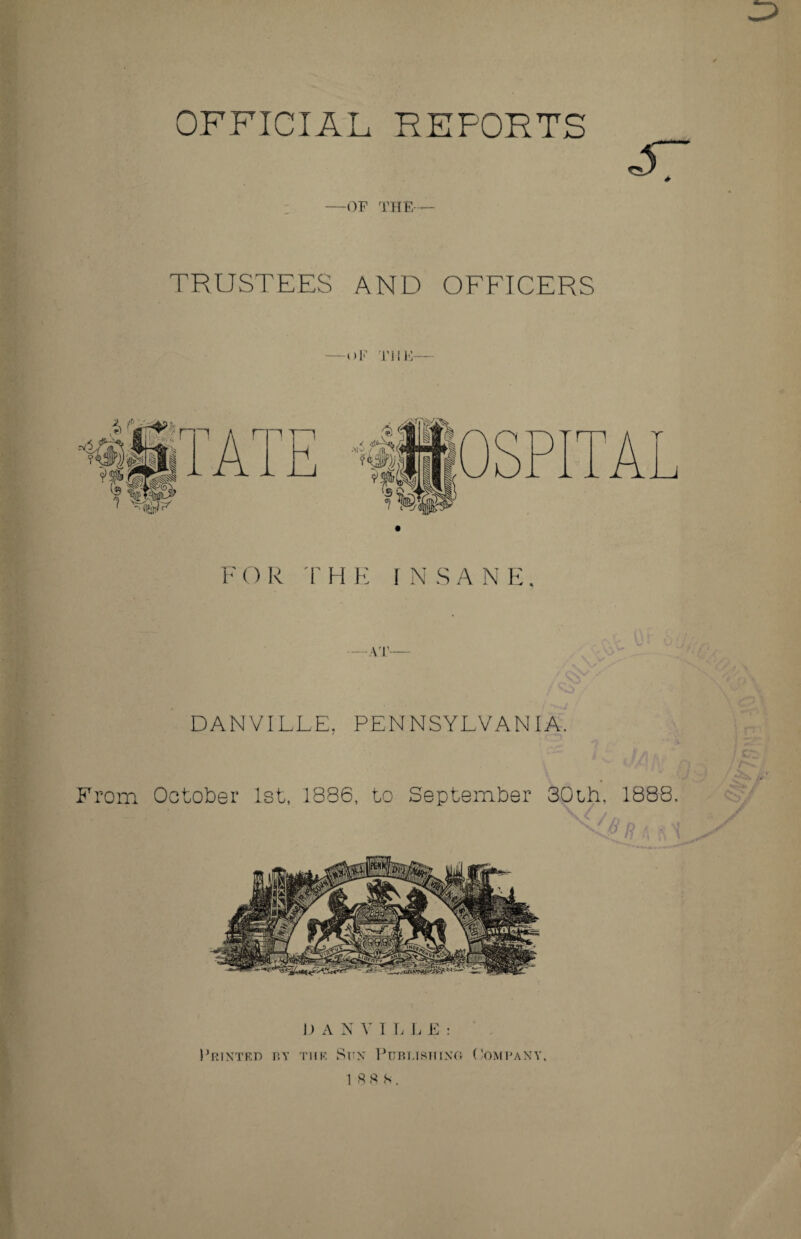 OFFICIAL REFORTS —OF THE— TRUSTEES AND OFFICERS -OF THIS— F O R T HE INSANE. —AT— / qo*' t . DANVILLE, PENNSYLVANIA. From October 1st, 1886, to September 30th, 1888. I) A N V I L L E : Printed by the Sun Publishing (’omrany.