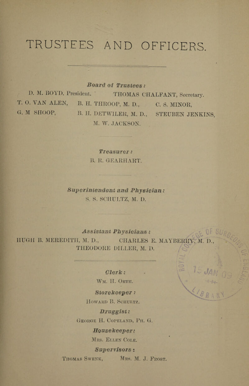 TRUSTEES AND OFFICERS. Board of Trustees: I). M. BOYD, President. THOMAS OITA LEANT, Secretary. T. O. VAN ALEN, B. H. THROOP, M. D., C. S. MINOR, G, M SHOOP, B. II. DETWILER, M. D., STEUBEN JENKINS, M. W. JACKSON. Treasurer; B. R. GEARHART. Superintendent and Physician: S. S. SCHULTZ, M, D. Assistant Physicians : HUGH B. MEREDITH, M. D., CHARLES E. MAYBERRY, M. I)., THEODORE DILLER, M. D. Clerk : Wm. H. Orth. Howard B. Schultz. Druggist t George LI. Copeland, Pit. G. Housekeeper: Mrs. Ellen Cole. Supervisors :