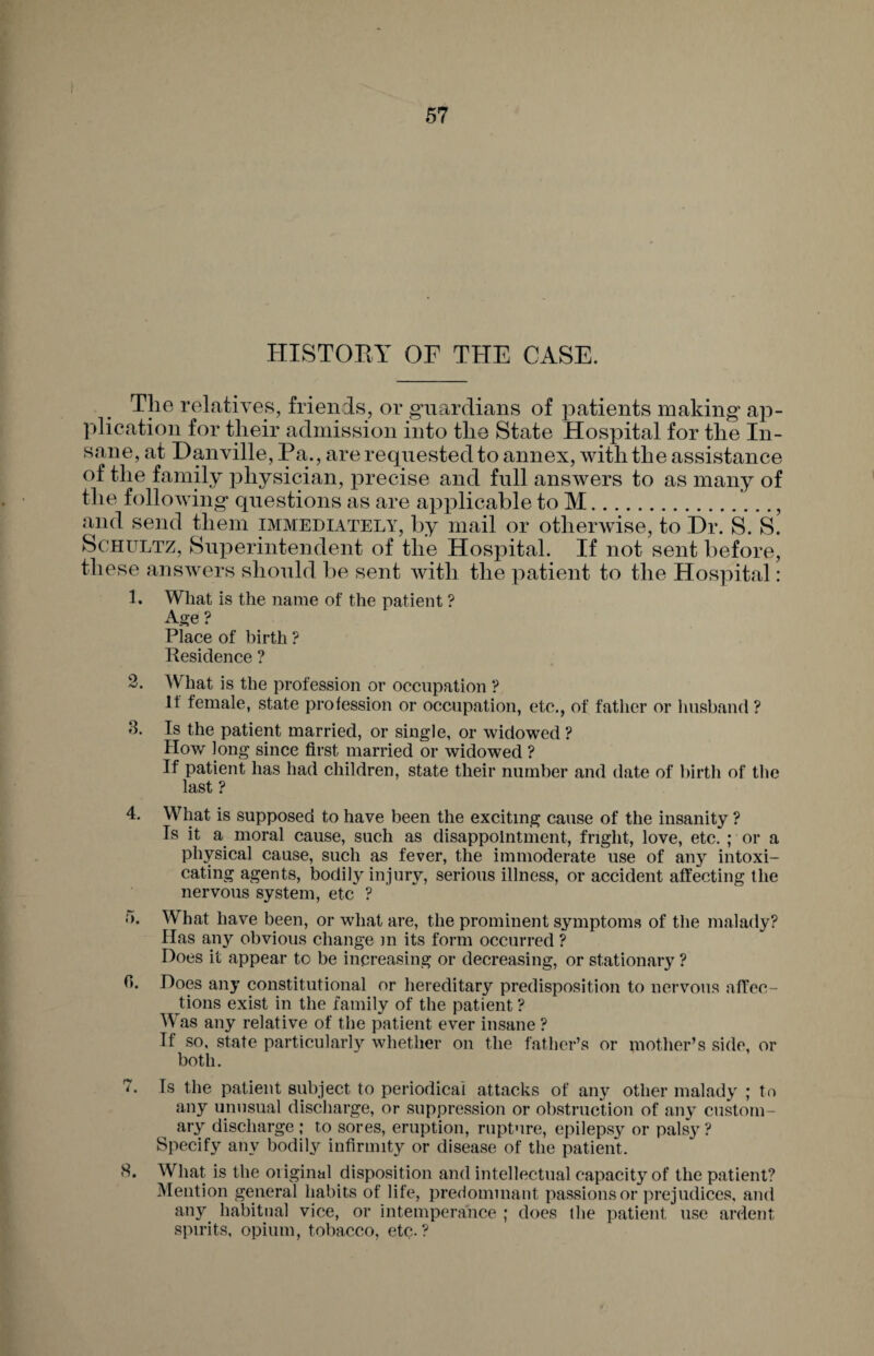 HISTORY OF THE CASE. Tlie relatives, friends, or guardians of patients making ap¬ plication for their admission into the State Hospital for the In¬ sane, at Danville, Pa., are requested to annex, with the assistance of the family physician, precise and full answers to as many of the following questions as are applicable to M., and send them immediately, by mail or otherwise, to Dr. S. S. Schultz, Superintendent of the Hospital. If not sent before, these answers should be sent with the patient to the Hospital: 1. What is the name of the patient ? Age ? Place of birth ? Residence ? 2. What is the profession or occupation ? If female, state profession or occupation, etc., of father or husband ? 8. Is the patient married, or single, or widowed? Plow long since first married or widowed ? If patient has had children, state their number and date of birth of the last ? 4. What is supposed to have been the exciting cause of the insanity ? Is it a moral cause, such as disappointment, fright, love, etc. ; or a physical cause, such as fever, the immoderate use of any intoxi¬ cating agents, bodily injury, serious illness, or accident affecting the nervous system, etc ? o. What have been, or what are, the prominent symptoms of the malady? Has any obvious change m its form occurred ? Does it appear to be increasing or decreasing, or stationary ? 0. Does any constitutional or hereditary predisposition to nervous affec¬ tions exist in the family of the patient ? Was any relative of the patient ever insane ? If so, state particularly whether on the father’s or mother’s side, or both. 7. Is the patient subject to periodical attacks of any other malady ; to any unusual discharge, or suppression or obstruction of any custom¬ ary discharge ; to sores, eruption, rupture, epilepsy or palsy ? Specify any bodily infirmity or disease of the patient. 5. What is the original disposition and intellectual capacity of the patient? Mention general habits of life, predominant passions or prejudices, and any habitual vice, or intemperance ; does the patient use ardent spirits, opium, tobacco, etc-?