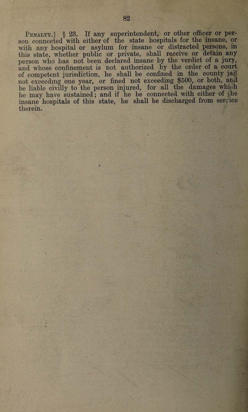 Penalty.] § 28. If any superintendent, or other officer or per¬ son connected' with either of the state hospitals for the insane, or with any hospital or asylum for insane or distracted persons, in this state, whether public or private, shall receive or detain any person who has not been declared insane by the verdict of a jury, and whose confinement is not authorized by the order of a court of competent jurisdiction, he shall be confined in the county jail not exceeding one year, or fined not exceeding $500, or both, apd be liable civilly to the person injured, for all the damages whiyh he may have sustained; and if he be connected with either of the insane hospitals of this state, he shall be discharged from service therein.