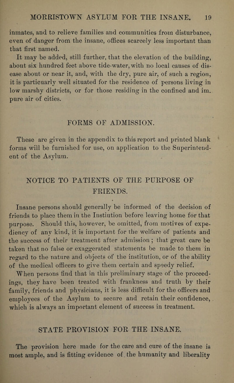 inmates, and to relieve families and communities from disturbance, even of danger from the insane, offices scarcely less important than that first named. It may be added, still further, that the elevation of the building, about six hundred feet above tide-water, with no local causes of dis¬ ease about or near it, and, with the dry, pure air, of such a region, it is particuarly well situated for the residence of persons living in low marshy districts, or for those residing in the confined and im_ pure air of cities. FORMS OF ADMISSION. These are given in the appendix to this report and printed blank forms will be furnished for use, on application to the Superintend¬ ent of the Asylum. NOTICE TO PATIENTS OF THE PURPOSE OF FRIENDS. • Insane persons should generally be informed of the decision of friends to place them in the Instiution before leaving home for that purpose. Should this, however, be omitted, from motives of expe¬ diency of any kind, it is important for the welfare of patients and the success of their treatment after admission ; that great care be taken that no false or exaggerated statements be made to them in regard to the nature and objects of the institution, or of the ability of the medical officers to give them certain and speedy relief. When persons find that in this preliminary stage of the proceed¬ ings, they have been treated with frankness and truth by their family, friends and physicians, it is less difficult for the officers and employees of the Asylum to secure and retain their confidence, which is always an important element of success in treatment. STATE PROVISION FOR THE INSANE. The provision here made for the care and cure of the insane is most ample, and is fitting evidence of the humanity and liberality