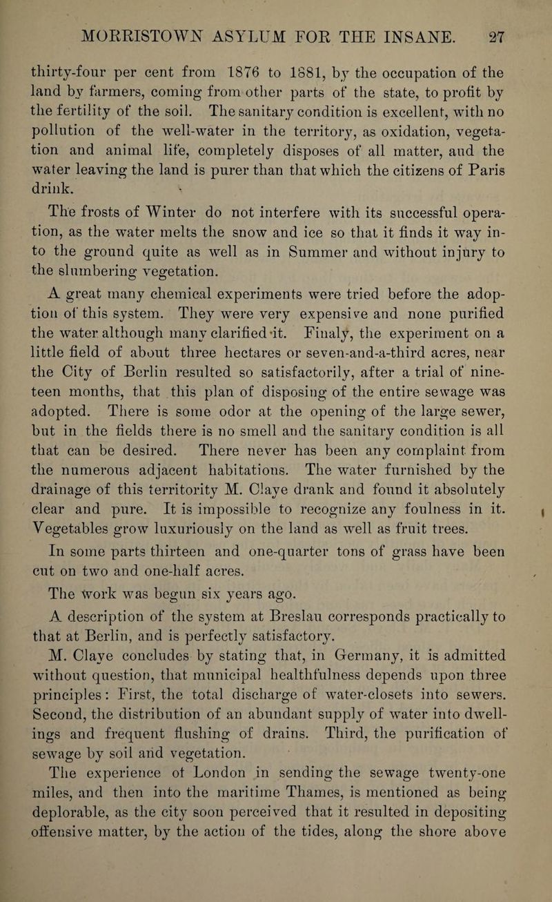 thirty-four per cent from 1876 to 1881, by the occupation of the land by farmers, coming from other parts of the state, to profit by the fertility of the soil. The sanitary condition is excellent, with no pollution of the well-water in the territory, as oxidation, vegeta¬ tion and animal life, completely disposes of all matter, and the water leaving the land is purer than that which the citizens of Paris drink. The frosts of Winter do not interfere with its successful opera¬ tion, as the water melts the snow and ice so that it finds it way in¬ to the ground quite as well as in Summer and without injury to the slumbering vegetation. A great many chemical experiments were tried before the adop¬ tion of this system. They were very expensive and none purified the water although many clarified-it. Finaly, the experiment on a little field of about three hectares or seven-and-a-third acres, near the City of Berlin resulted so satisfactorily, after a trial of nine¬ teen months, that this plan of disposing of the entire sewage was adopted. There is some odor at the opening of the large sewer, but in the fields there is no smell and the sanitary condition is all that can be desired. There never has been any complaint, from the numerous adjacent habitations. The water furnished by the drainage of this territority M. Claye drank and found it absolutely clear and pure. It is impossible to recognize any foulness in it. Vegetables grow luxuriously on the land as well as fruit trees. In some parts thirteen and one-quarter tons of grass have been cut on two and one-half acres. The tvork was begun six years ago. A description of the system at Breslau corresponds practically to that at Berlin, and is perfectly satisfactory. M. Claye concludes by stating that, in Germany, it is admitted without question, that municipal healthfulness depends upon three principles: First, the total discharge of water-closets into sewers. Second, the distribution of an abundant supply of water into dwell¬ ings and frequent flushing of drains. Third, the purification of sewage by soil arid vegetation. The experience of London in sending the sewage twenty-one miles, and then into the maritime Thames, is mentioned as being deplorable, as the city soon perceived that it resulted in depositing offensive matter, by the action of the tides, along the shore above