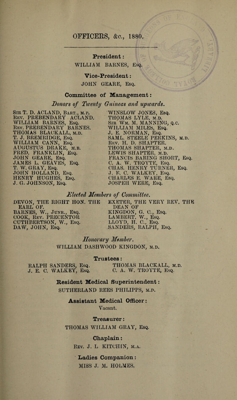 OFFICERS, &c., 1880. President: WILLIAM BARNES, Esq. Vice-President: JOHN GEARE, Esq. Committee of Management: Donors of Twenty Guineas and upwards. Sir T. D. ACL AND, Bart., m.p. Rev. PREBENDARY ACLAND. WILLIAM BARNES, Esq. Rev. PREBENDARY BARNES. THOMAS BLACK ALL, m.d. T. J. BREMRIDGE, Esq. WILLIAM CANN, Esq. AUGUSTUS DRAKE, m.b. FRED. FRANKLIN, Esq. JOHN GEARE, Esq. JAMES L. GEAYES, Esq. T. W. GRAY, Esq. JOHN HOLLAND, Esq. HENRY HUGHES, Esq. J. G. JOHNSON, Esq. WINSLOW JONES, Esq. THOMAS LYLE, M.D. Sir Wm. M. MANNING, Q.C. WILLIAM MILES, Esq. J. E. NORMAN, Esq. SAML. STEELE PERKINS, M.d. Rev. H. D. SHAPTER. THOMAS SHAPTER, M.D. LEWIS SHAPTER.. M.D. francis baring short, esq. C. A. W. TROYTE, Esq. CIIAS. HENRY TURNER, Esq. ,1. F. C. WALKEY, Esq. CHARLES E. WARE, Esq. JOSPEH WERE, Esq. Elected Members of Committee. DEVON, THE RIGHT HON. THE EARL OF. BARNES, W., Junr., Esq. COOK, Rf.v. PRECENTOR CUTHBERTSON, W., Esq. DAW, JOHN, Esq. EXETER, THE VERY REV. THE DEAN OF KINGDON, G. C., Esq. LAMBERT. W., Esq. LLOYD, H. C.. Esq. SANDERS, RALPH, Esq. Honorary Member. WILLIAM DASH WOOD KINGDON, m.d. Trustees: RALPH SANDERS, Esq. THOMAS BLACKALL, m.d. J. E. C. WALKEY, Esq. C. A. W. TROYTE, Esq. Resident Medical Superintendent: SUTHERLAND REES PHILIPPS, m.d. Assistant Medical Officer: Vacant. Treasurer: THOMAS WILLIAM GRAY, Esq. Chaplain: Rev. J. L KITCHIN, m.a. Ladies Companion: MISS J. M. HOLMES,