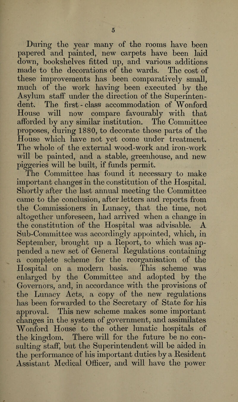 During the year many of the rooms have been papered and painted, new carpets have been laid down, bookshelves fitted up, and various additions made to the decorations of the wards. The cost of these improvements has been comparatively small, much of the work having been executed by the Asylum staff' under the direction of the Superinten¬ dent. The first-class accommodation of Wonford House will now compare favourably with that afforded by any similar institution. The Committee proposes, during 1880, to decorate those parts of the House which have not yet come under treatment. The whole of the external wood-work and iron-work will be painted, and a stable, greenhouse, and new piggeries will be built, if funds permit. The Committee has found it necessary to make important changes in the constitution of the Hospital. Shortly after the last annual meeting the Committee came to the conclusion, after letters and reports from the Commissioners in Lunacy, that the time, not altogether unforeseen, had arrived when a change in the constitution of the Hospital was advisable. A Sub-Committee was accordingly appointed, which, in September, brought up a Deport, to which was ap¬ pended a new set of General Regulations containing a complete scheme for the reorganisation of the Hospital on a modern basis. This scheme was enlarged by the Committee and adopted by the Governors, and, in accordance with the provisions of the Lunacy Acts, a copy of the new regulations has been forwarded to the Secretary of State for his approval. This new scheme makes some important changes in the system of government, and assimilates Wonford House to the other lunatic hospitals of the kingdom. There will for the future be no con¬ sulting staff, but the Superintendent will be aided in the performance of his important duties by a Resident Assistant Medical Officer, and will have the power