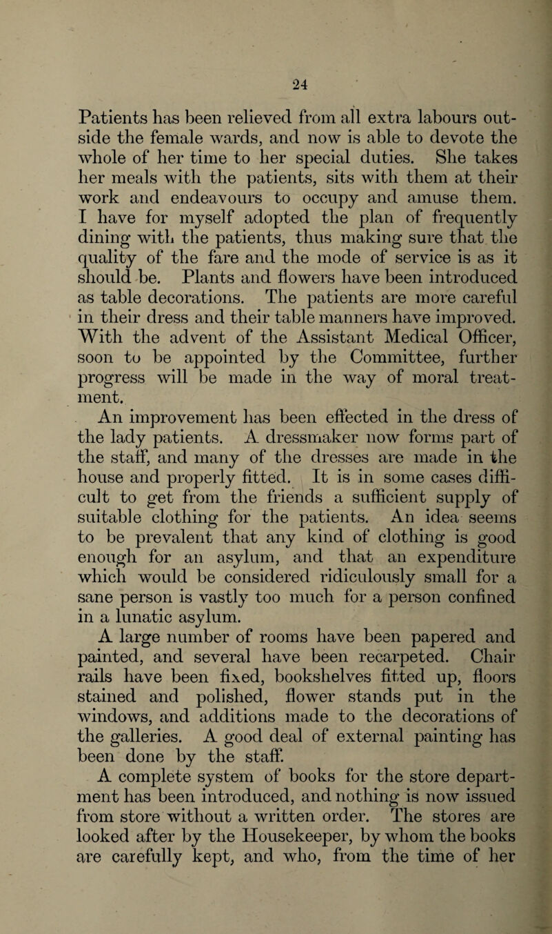 Patients has been relieved from all extra labours out¬ side the female wards, and now is able to devote the whole of her time to her special duties. She takes her meals with the patients, sits with them at their work and endeavours to occupy and amuse them. I have for myself adopted the plan of frequently dining with the patients, thus making sure that the quality of the fare and the mode of service is as it should be. Plants and flowers have been introduced as table decorations. The patients are more careful in their dress and their table manners have improved. With the advent of the Assistant Medical Officer, soon to be appointed by the Committee, further progress will be made in the way of moral treat¬ ment. An improvement has been effected in the dress of the lady patients. A dressmaker now forms part of the staff, and many of the dresses are made in the house and properly fitted. It is in some cases diffi¬ cult to get from the friends a sufficient supply of suitable clothing for the patients. An idea seems to be prevalent that any kind of clothing is good enough for an asylum, and that an expenditure which would be considered ridiculously small for a sane person is vastly too much for a person confined in a lunatic asylum. A large number of rooms have been papered and painted, and several have been recarpeted. Chair rails have been fixed, bookshelves fitted up, floors stained and polished, flower stands put in the windows, and additions made to the decorations of the galleries. A good deal of external painting has been done by the staff. A complete system of books for the store depart¬ ment has been introduced, and nothing is now issued from store without a written order. The stores are looked after by the Housekeeper, by whom the books are carefully kept, and who, from the time of her