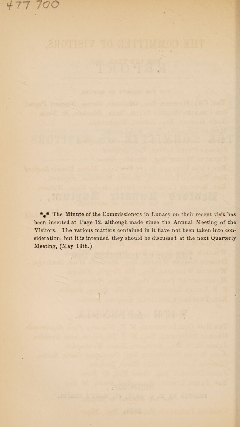 ii- 77 700 *** The Minute of the Commissioners in Lunacy on their recent visit has been inserted at Page 12, although made since the Annual Meeting of the Visitors, The various matters contained in it have not been taken into con¬ sideration, but it is intended they should be discussed at the next Quarterly Meeting, (May 13th.)