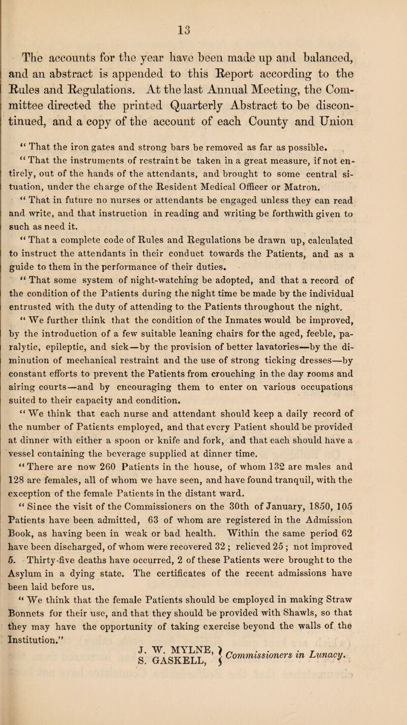 The accounts for the year have been made up and balanced, and an abstract is appended to this Report according to the Rules and Regulations. At the last Annual Meeting, the Com¬ mittee directed the printed Quarterly Abstract to be discon¬ tinued, and a copy of the account of each County and Union “ That the iron gates and strong bars be removed as far as possible. “ That the instruments of restraint be taken in a great measure, if not en¬ tirely, out of the hands of the attendants, and brought to some central si¬ tuation, under the charge of the Resident Medical Officer or Matron. “ That in future no nurses or attendants be engaged unless they can read and write, and that instruction in reading and writing be forthwith given to such as need it. “ That a complete code of Rules and Regulations be drawn up, calculated to instruct the attendants in their conduct towards the Patients, and as a guide to them in the performance of their duties. “ That some system of night-watching be adopted, and that a record of the condition of the Patients during the night time be made by the individual entrusted with the duty of attending to the Patients throughout the night. “We further think that the condition of the Inmates would be improved, by the introduction of a few suitable leaning chairs for the aged, feeble, pa¬ ralytic, epileptic, and sick—by the provision of better lavatories—by the di¬ minution of mechanical restraint and the use of strong ticking dresses—by constant efforts to prevent the Patients from crouching in the day rooms and airing courts—and by encouraging them to enter on various occupations suited to their capacity and condition. “We think that each nurse and attendant should keep a daily record of the number of Patients employed, and that every Patient should be provided at dinner with either a spoon or knife and fork, and that each should have a vessel containing the beverage supplied at dinner time. “There are now 260 Patients in the house, of whom 132 are males and 128 are females, all of whom we have seen, and have found tranquil, with the : exception of the female Patients in the distant ward. “ Since the visit of the Commissioners on the 30th of January, 1850, 105 Patients have been admitted, 63 of whom are registered in the Admission Book, as having been in weak or bad health. Within the same period 62 have been discharged, of whom were recovered 32 ; relieved 25 ; not improved 5. Thirty-five deaths have occurred, 2 of these Patients were brought to the Asylum in a dying state. The certificates of the recent admissions have been laid before us. “ We think that the female Patients should be employed in making Straw Bonnets for their use, and that they should be provided with Shawls, so that they may have the opportunity of taking exercise beyond the walls of the Institution.” J. W. MYLNE S. GASKELL, | Commissioners in Lunacy.