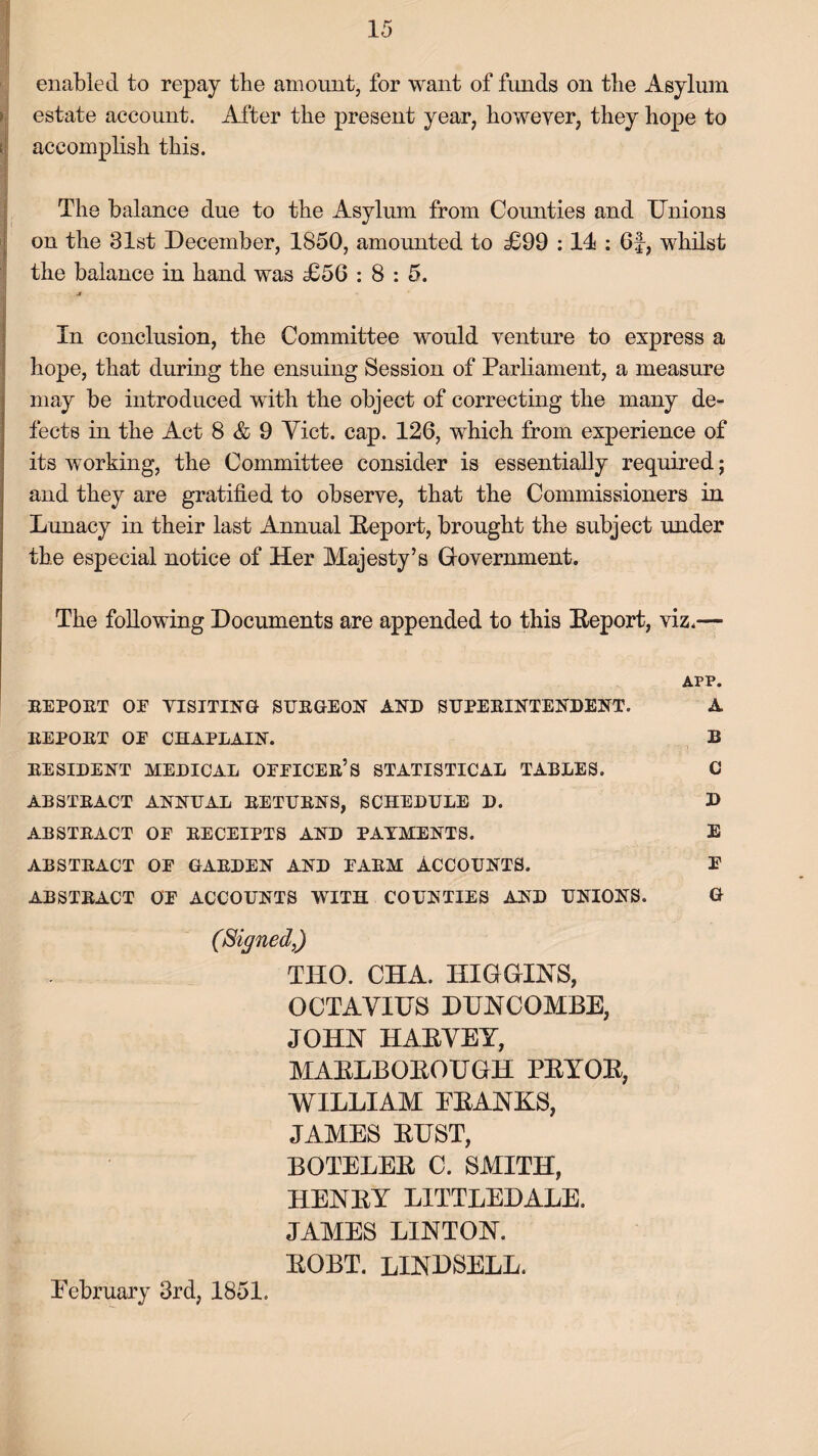 enabled to repay the amount, for want of funds on the Asylum estate account. After the present year, however, they hope to accomplish this. The balance due to the Asylum from Counties and Unions on the 31st December, 1850, amounted to £99 :14 : 6f, whilst the balance in hand was £56 : 8 : 5. J» r In conclusion, the Committee would venture to express a hope, that during the ensuing Session of Parliament, a measure may be introduced with the object of correcting the many de¬ fects in the Act 8 & 9 Yict. cap. 126, which from experience of its working, the Committee consider is essentially required; and they are gratified to observe, that the Commissioners in Lunacy in their last Annual Deport, brought the subject under the especial notice of Her Majesty’s Government. The following Documents are appended to this Deport, viz.— APP. REPORT OF VISITING SURGEON AND SUPERINTENDENT. A REPORT OE CHAPLAIN. B RESIDENT MEDICAL OEEICER’S STATISTICAL TABLES. C ABSTRACT ANNUAL RETURNS, SCHEDULE D. D ABSTRACT OE RECEIPTS AND PAYMENTS. E ABSTRACT OE GARDEN AND EARM ACCOUNTS. E ABSTRACT OE ACCOUNTS WITH COUNTIES AND UNIONS. G (Signed,) THO. CHA. HIGGINS, OCTAVIUS DUNCOMBE, JOHN HADVEY, MADLBODOUGH PDYOD, WILLIAM PDANKS, JAMES DUST, BOTELED C. SMITH, HENDY LITTLEDALE. JAMES LINTON. DOBT. LINDSELL. February 3rd, 1851.