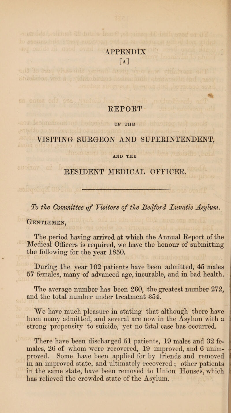 [A] BEPOET OF THE VISITING SUBGEON AND SUPERINTENDENT, AND THE EESIDENT MEDICAL OEEICEE, To the Committee of Visitors of the Bedford Lunatic Asylum. Gentlemen, The period having arrived at which the Annual Eeport of the Medical Officers is required, we have the honour of submitting the following for the year 1850. During the year 102 patients have been admitted, 45 males 57 females, many of advanced age, incurable, and in bad health. The average number has been 260, the greatest number 272, and the total number under treatment 354. We have much pleasure in stating that although there have been many admitted, and several are now in the Asylum with a strong propensity to suicide, yet no fatal case has occurred. There have been discharged 51 patients, 19 males and 32 fe¬ males, 26 of whom were recovered, 19 improved, and 6 unim¬ proved. Some have been applied for by friends and removed in an improved state, and ultimately recovered ; other patients in the same state, have been removed to Union Houses, which ha« relieved the crowded state of the Asylum.