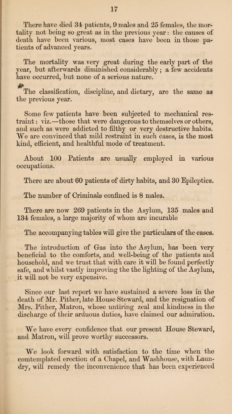There have died 34 patients, 9 males and 25 females, the mor¬ tality not being so great as in the previous year: the causes of death have been various, most cases have been in those pa¬ tients of advanced years. The mortality was very great during the early part of the year, but afterwards diminished considerably; a few accidents have occurred, but none of a serious nature. The classification, discipline, and dietary, are the same as the previous year. Some few patients have been subjected to mechanical res¬ traint : viz.—those that were dangerous to themselves or others, and such as were addicted to filthy or very destructive habits. We are convinced that mild restraint in such cases, is the most kind, efficient, and healthful mode of treatment. About 100 Patients are usually employed in various occupations. There are about 60 patients of dirty habits, and 30 Epileptics. The number of Criminals confined is 8 males. There are now 269 patients in the Asylum, 135 males and 134 females, a large majority of whom are incurable The accompanying tables will give the particulars of the cases. The introduction of Gras into the Asylum, has been very beneficial to the comforts, and well-being of the patients and household, and we trust that with care it will be found perfectly safe, and whilst vastly improving the the lighting of the Asylum, it will not be very expensive. Since our last report we have sustained a severe loss in the death of Mr. Pither, late House Steward, and the resignation of Mrs. Pither, Matron, whose untiring zeal and kindness in the discharge of their arduous duties, have claimed our admiration. We have every confidence that our present House Steward, and Matron, will prove worthy successors. We look forward with satisfaction to the time when the comtemplated erection of a Chapel, and Washhouse, with Laun¬ dry, will remedy the inconvenience that has been experienced