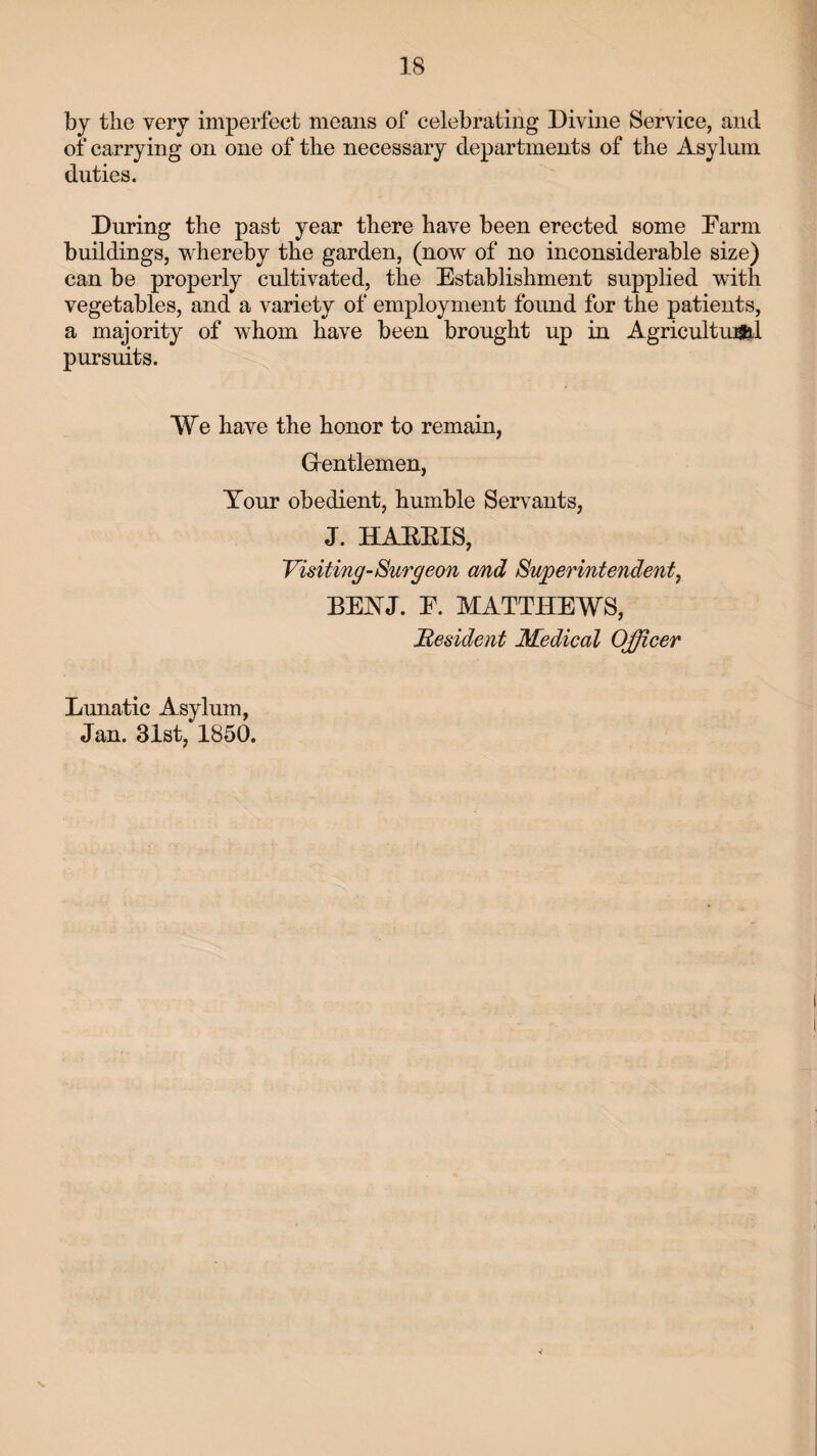 by the very imperfect means of celebrating Divine Service, and of carrying on one of the necessary departments of the Asylum duties. During the past year there have been erected some Farm buildings, whereby the garden, (now of no inconsiderable size) can be properly cultivated, the Establishment supplied with vegetables, and a variety of employment found for the patients, a majority of whom have been brought up in Agricultural pursuits. We have the honor to remain, Gentlemen, Your obedient, humble Servants, J. HARRIS, Visiting-Surgeon and Superintendent, BEYJ. F. MATTHEWS, Resident Medical Officer Lunatic Asylum, Jan. 31st, 1850. v