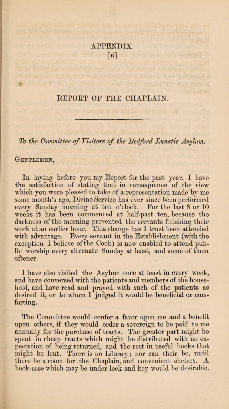 M EEPOET OE THE CHAPLAIN. To the Committee of Visitors of the Bedford Lunatic Asylum. Gentlemen, In laying before you my Eeport for the past year, I have the satisfaction of stating that in consequence of the view which you were pleased to take of a representation made by me some month’s ago, Divine Service has ever since been performed every Sunday morning at ten o’clock. Eor the last 8 or 10 wreeks it has been commenced at half-past ten, because the darkness of the morning prevented the servants finishing their work at an earlier hour. This change has I trust been attended with advantage. Every servant in the Establishment (with the exception I believe of the Cook) is now enabled to attend pub¬ lic worship every alternate Sunday at least, and some of them oftener. I have also visited the Asylum once at least in every week, and have conversed with the patients and members of the house¬ hold, and have read and prayed with such of the patients as desired it, or to whom I judged it would be beneficial or com¬ forting. The Committee would confer a favor upon me and a benefit upon others, if they would order a sovereign to be paid to me annually for the purchase of tracts. The greater part might be spent in cheap tracts which might be distributed with no ex¬ pectation of being returned, and the rest in useful books that might be lent. There is no Library; nor can their be, until there be a room for the Chaplain, and convenient shelves. A book-case which may be under lock and key would be desirable.