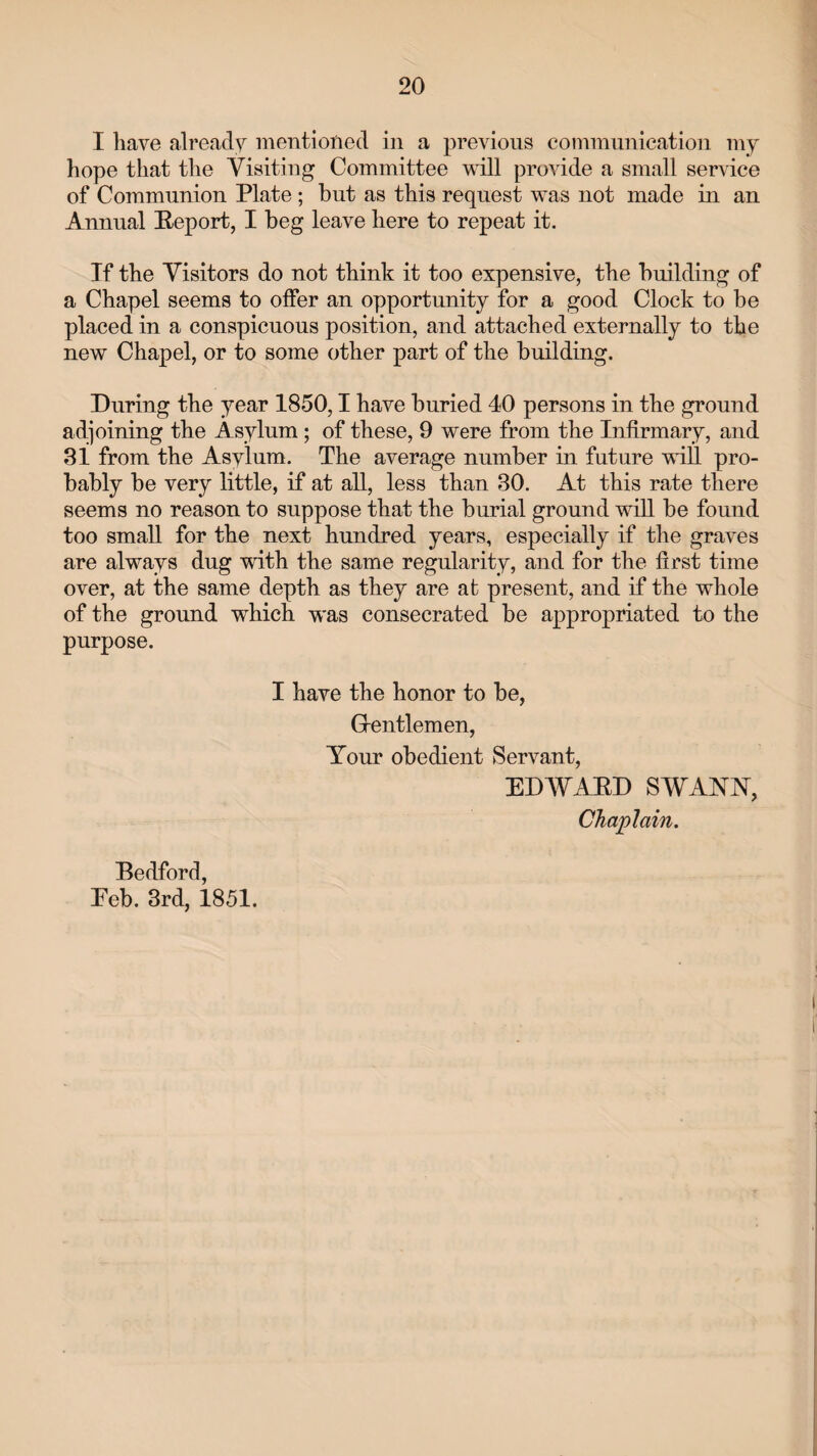 I have already mentioned in a previous communication my hope that the Visiting Committee will provide a small service of Communion Plate ; but as this request was not made in an Annual Report, I beg leave here to repeat it. If the Visitors do not think it too expensive, the building of a Chapel seems to offer an opportunity for a good Clock to be placed in a conspicuous position, and attached externally to the new Chapel, or to some other part of the building. During the year 1850,1 have buried 40 persons in the ground adjoining the Asylum; of these, 9 were from the Infirmary, and 81 from the Asylum. The average number in future will pro¬ bably be very little, if at all, less than 30. At this rate there seems no reason to suppose that the burial ground will be found too small for the next hundred years, especially if the graves are always dug with the same regularity, and for the first time over, at the same depth as they are at present, and if the whole of the ground which was consecrated be appropriated to the purpose. I have the honor to be, Gentlemen, Your obedient Servant, EDAVARD SWANN, Chaplain. Bedford, Eeb. 3rd, 1851.